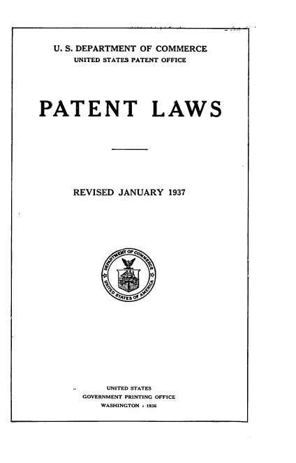 handle is hein.intprop/ptntla0001 and id is 1 raw text is: 





   U. S. DEPARTMENT OF COMMERCE
      UNITED STATES PATENT OFFICE







PATENT LAWS











      REVISED JANUARY  1937





























            UNITED STATES
        GOVERNMENT PRINTING OFFICE
           WASHINGTON s 1936


