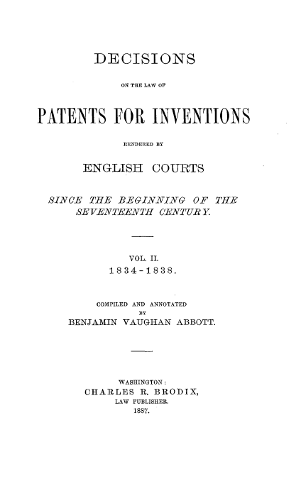 handle is hein.intprop/ptntsinvntns0002 and id is 1 raw text is: DECISIONS
ONE    THE LAW OF
PATENTS FOR INVENTIONS
RENDhERED BY

ENGLISH

COURTS

SINCE THE BEGINNING OF THE
SE VENTEENTH CENTUR Y
VOL. II.
1834-1838.

COMPILED AND ANNOTATED
BY
BENJAMIN VAUGHAN ABBOTT.

WASHINGTON:
CHARLES R. BRODIX,
LAW PUBLISHER.
1887.


