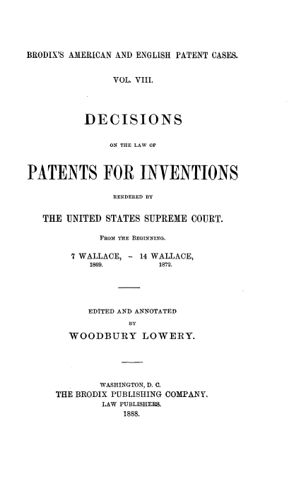 handle is hein.intprop/ptntsinvntns0008 and id is 1 raw text is: BRODIX'S AMERICAN AND ENGLISH PATENT CASES.
VOL. VIII.
DECISIONS
ON THE LAW OF
PATENTS FOR INVENTIONS
RENDERED BY
THE UNITED STATES SUPREME COURT.
FROM THE BEGINNING.
7 WALLACE, - 14 WALLACE,
1869.        1872.
EDITED AND ANNOTATED
BY
WOODBURY LOWERY.

WASHINGTON, D. C.
THE BRODIX PUBLISHING COMPANY,
LAW PUBLISHERS.
1888.


