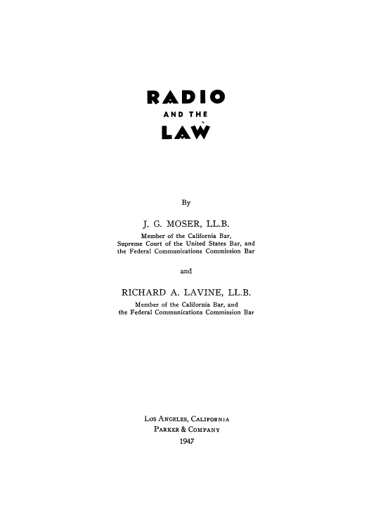 handle is hein.intprop/radalaw0001 and id is 1 raw text is: RADIO
AND THE
LAW
By
J. G. MOSER, LL.B.
Member of the California Bar,
Supreme Court of the United States Bar, and
the Federal Communications Commission Bar
and
RICHARD A. LAVINE, LL.B.
Member of the California Bar, and
the Federal Communications Commission Bar
Los ANGELES, CALIFORNIA
PARKER & COMPANY
1947


