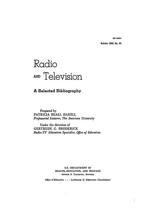 handle is hein.intprop/radioatv0001 and id is 1 raw text is: 01-34004

Bulletin 1960, No. 25
Radio
ATelevision
A Selected Bibliography
Prepared by
PATRICIA BEALL IAMILL
Professorial Lecturer, The American University
Under the direction of
GERTRUDE G. BRODERICK
Radio-TV Educatioh Specialist, Office of Education
U.S. DEPARTMENT OF
HEALTII. EDUCATION, AND WELFARE
ARTHUR S. FLEI1IIIIN, Secretary

Office of Education . .. LAwnuNCU G. Duaic, Commisioner


