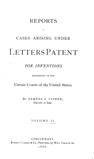 handle is hein.intprop/rcletrapiv0002 and id is 1 raw text is: 





         REPORTS





   CASES ARISING UNDER




LETTERS PATENT



       FOR INVENTIONS


          DETERMINED IN THE


  Circuit Courts of the United States.




      By SAMUEL S. FISHER,
           Counselor at Law.





           VOIUME II.





           CINCINNATI:
 ROBERT 'CLARKE & Co., PRINTERS, 65 WEST FOURTH ST.
             1868.


