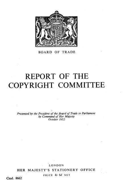 handle is hein.intprop/rcprcm0001 and id is 1 raw text is: YEMEE

BOARD OF TRADE
REPORT OF THE
COPYRIGHT COMMITTEE
Presented by the President of the Board of Trade to Parliament
by Command of Her Majesty
October 1952
LONDON
HER MAJESTY'S STATIONERY OFFICE
PRICE 4s 6d NET
Cmd. 8662


