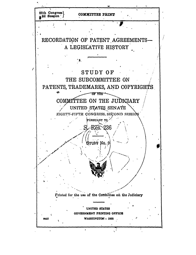 handle is hein.intprop/recpag0001 and id is 1 raw text is: wn. ,                    --
85th Congress  COXXITTER Pk=
*Rd sosqion
__            I                i.
RECORDATION OF PATENT AGREEMENTS-
A LEGISLATIVE HISTORY
oI
STUDY OF
THE SUBCOMMITTEE ON
PATENTS, TRZADEMARKS, AND COPYRIGHiS
COMITTE E ON THE JDI ARY
>/ UNITED STATE$... SE N ATE
IGIITY-FII,IT1 ,ON lISS, S OND  Si-,8SI

I) \

/
/ ,

P~rinted for the uao of

the Cominlte'oh t e Judiciary

UNITED BTATICB
GOVERNMENT PRINTING OFFI0
WASIINTON 1 1958

Wia8

m            I        n                                   I    u       _                              nun                         I                /       I                     n                     !    Hi .I



