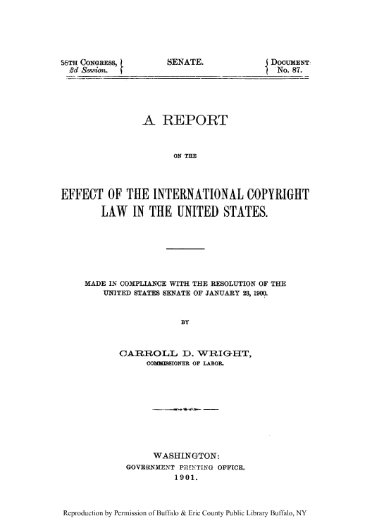 handle is hein.intprop/refficm0001 and id is 1 raw text is: 56TH CONGRESS,
9d Session.

DOCUMENT
 No. 87.

A REPORT
ON THE
EFFECT OF THE INTERNATIONAL COPYRIGHT
LAW IN THE UNITED STATES.

MADE IN COMPLIANCE WITH THE RESOLUTION OF THE
UNITED STATES SENATE OF JANUARY 23, 1900.
BY
CARROLL D. WRIG-HT,
COMMISSIONER OF LABOR.

WASHINGTON:
GOVERNMENT PRINTING OFFICE.
1901.

Reproduction by Permission of Buffalo & Erie County Public Library Buffalo, NY

SENATE.



