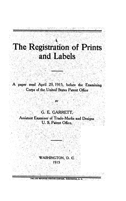handle is hein.intprop/regpl0001 and id is 1 raw text is: The Registration of Prints
and Labels
A  paper read April 29, 191 5, before the Examining
Corps of the United States Patent Office
BY
G. E. GARRETT,
Assistant Examiner of Trade-Marks and Designs
U. S. Patent Office.
WASHINGTON, D. C
1915
THE LAW REPORTER PRuTIN COMPANT. WAHINGTON, p. C.



