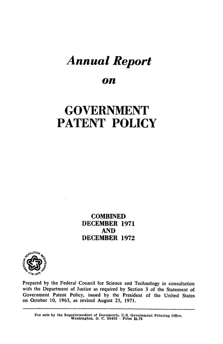 handle is hein.intprop/regvtpatp0006 and id is 1 raw text is: 






   Annual Report

               on



   GOVERNMENT
PATENT POLICY


                       COMBINED
                    DECEMBER 1971
                           AND
                    DECEMBER 1972

  4OLUTIO/V



Prepared by the Federal Council for Science and Technology in consultation
with the Department of Justice as required by Section 3 of the Statement of
Government Patent Policy, issued by the President of the United States
on October 10, 1963, as revised August 23, 1971.

    For sale by the Superintendent of Documents. U.S. Government Printing Office,
                Washington, D. C. 20402 - Price $1.75


