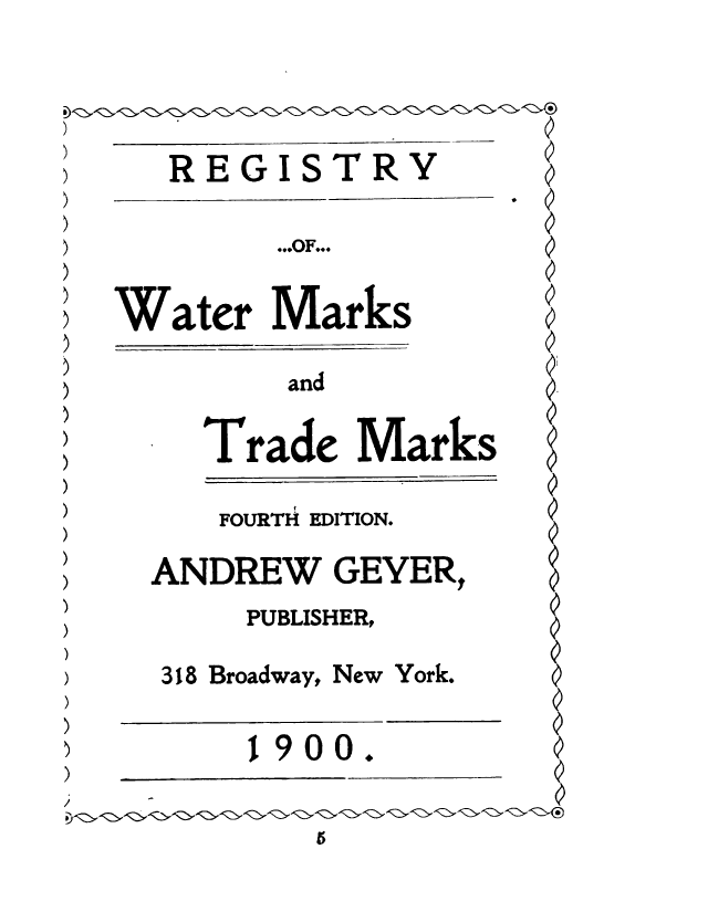 handle is hein.intprop/regwmtm0001 and id is 1 raw text is: 



)   REGISTRY

         ...OF...

 Water   Marks

         and

     Trade   Marks

     FOURTH EDITION.
   ANDREW   GEYER,
        PUBLISHER,
   318 Broadway, New York.

        1900.  


