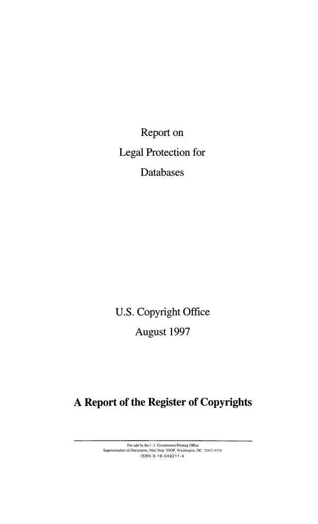 handle is hein.intprop/relpregc0001 and id is 1 raw text is: Report on
Legal Protection for
Databases
U.S. Copyright Office
August 1997
A Report of the Register of Copyrights

For sale by the U.S. Government Printing Office
Supenntendent of Documents, Mail Stop- SSOP, Washington. DC 210401-9328
ISBN 0-16-049211-4


