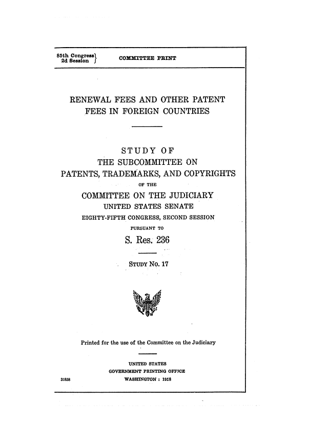 handle is hein.intprop/rfaopfifc0001 and id is 1 raw text is: 85th Congressa
2d Session J

COIITTEE PRINT

RENEWAL FEES AND OTHER PATENT
FEES IN FOREIGN COUNTRIES
STUDY OF
THE SUBCOMMITTEE ON
PATENTS, TRADEMARKS, AND COPYRIGHTS
OF THE
COMMITTEE ON THE JUDICIARY
UNITED STATES SENATE
EIGHTY-FIFTH CONGRESS, SECOND SESSION
PURSUANT TO
S. Res. 236
STUDY No. 17

31858

Printed for the use of the Committee on the Judiciary
UNITED STATES
GOVERNMENT PRINTING OFFJCE
WASHINGTON : 19.8


