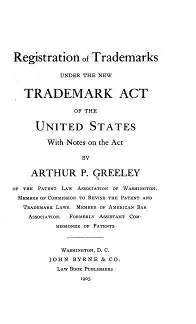 handle is hein.intprop/risnwases0001 and id is 1 raw text is: Registration of Trademarks
UNDER THE NEW
TRADEMARK ACT
OF THE
UNITED STATES
With Notes on the Act
BY
ARTHUR P. GREELEY
OF THE PATENT LAW ASSOCIATION OF WASHINGTON,
MEMBER OF COMMISSION TO REVISE THE PATENT AND
TRADEMARK LAWS. MEMBER OF AMERICAN BAR
ASSOCIATION. FORMERLY ASSISTANT COM-
MISSIONER OF PATENTS
WASHINGTON, D. C.
JOHN BYRNE & CO.
LAW BOOK PUBLISHERS
1905



