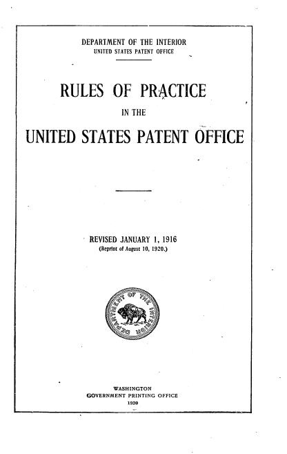 handle is hein.intprop/rlpcuspo0001 and id is 1 raw text is: 



            DEPARTMENT OF THE INTERIOR
               UNITED STATES PATENT OFFICE




        RULES OF PRACTICE

                     IN THE


UNITED STATES PATENT OFFICE


REVISED JANUARY 1, 1916
  (Reprint of August 10, 1920.)


      WASHINGTON
GOVERNMENT PRINTING OFFICE
         1920


