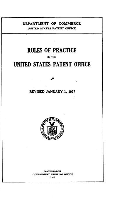 handle is hein.intprop/rlpcuspof0001 and id is 1 raw text is: 






DEPARTMENT OF COMMERCE
  UNITED STATES PATENT OFFICE


      RULES OF PRACTICE

               IN THE


UNITED STATES PATENT OFFICE



                 s


REVISED JANUARY 1, 1927


     WASHINGTON
GOVERNMENT PRINTING OFFICE
        1927


