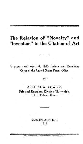 handle is hein.intprop/rnica0001 and id is 1 raw text is: The Relation of Novelty and
Invention to the Citation of Art
A paper read April 8, 1915, before the Examining
Corps of the United States Patent Office
BY
ARTHUR W. COWLES,
Principal Examiner, Division Thirty-nine,
U. S. Patent Office.

WASHINGTON, D. C.
1915

THE LAW REPORTER PRINTING COMPANY, WASHINGTON, D. C.


