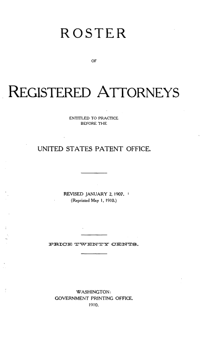 handle is hein.intprop/rrdaepuspo0001 and id is 1 raw text is: 





             ROSTER




                    OF






REGISTERED ATTORNEYS


        ENTITLED TO PRACTICE
           BEFORE THE




UNITED STATES PATENT OFFICE.








      REVISED JANUARY 2, 1907.
        (Reprinted May 1, 1910.)








   PmIIE3 TIWENTY ODENTS









         WASHINGTON:
    GOVERNMENT PRINTING OFFICE.
             1910.


