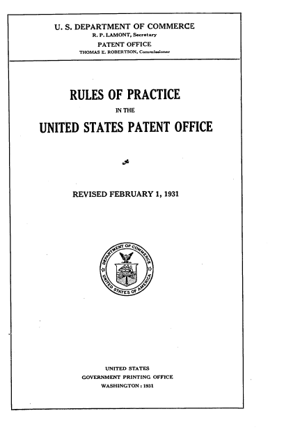 handle is hein.intprop/rspctu0001 and id is 1 raw text is: U. S. DEPARTMENT OF COMMERCE
R. P. LAMONT, Secretary
PATENT OFFICE
THOMAS E. ROBERTSON, Commisioner

RULES OF PRACTICE
IN THE
UNITED STATES PATENT OFFICE

REVISED FEBRUARY 1, 1931
of `OM
CC
UNITED STATES
GOVERNMENT PRINTING OFFICE
WASHINGTON : 1931


