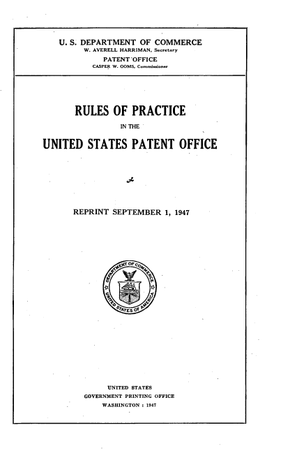 handle is hein.intprop/rupanof0007 and id is 1 raw text is: 





    U. S. DEPARTMENT OF COMMERCE
         W. AVERELL HARRIMAN, Secretary
              PATENT-OFFICE
           CASPER W. OOMS, Commissioner






       RULES OF PRACTICE

                 IN THE


UNITED STATES PATENT OFFICE


REPRINT SEPTEMBER 1, 1947


     UNITED STATES
GOVERNMENT PRINTING OFFICE
    WASHINGTON : 1947



