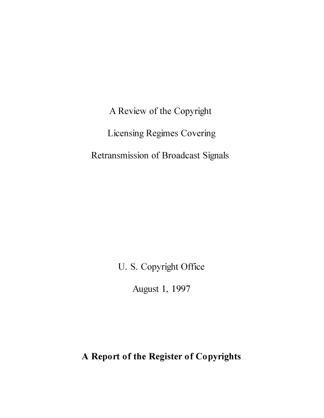 handle is hein.intprop/rvcoligbs0001 and id is 1 raw text is: 









A Review of the Copyright


    Licensing Regimes Covering

Retransmission of Broadcast Signals










      U. S. Copyright Office

         August 1, 1997


A Report of the Register of Copyrights


