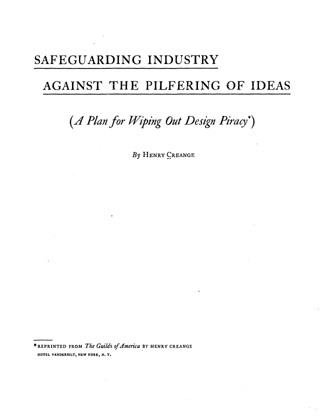 handle is hein.intprop/safindpilf0001 and id is 1 raw text is: SAFEGUARDING INDUSTRY

AGAINST THE PILFERING OF IDEAS

(A Plan for Wiping Out Design Piracy*)
By HENRY CREANGE
* REPRINTED FROM The Guilds of America BY HENRY CREANGE
HOTEL VANDERBILT, NEW YORK, N. Y.


