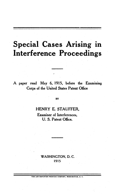 handle is hein.intprop/scaip0001 and id is 1 raw text is: Special Cases Arising in
Interference Proceedings
A paper read May 6, 1915, before the Examining
Corps of the United States Patent Oflice
BY
HENRY E. STAUFFER,
Examiner of Interferences,
U. S. Patent Office.

WASHINGTON, D. C.
1915

TME LAW MEPORTER PRIPTINO COMPANT, WASMIPNTON. 0. C.


