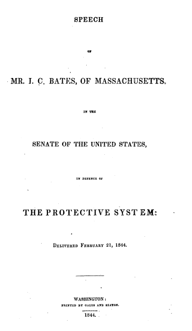 handle is hein.intprop/shmicbtms0001 and id is 1 raw text is: 

                 SPEECH










MR. I. C. BATES, OF MASSACHUSETTS,




                    IN ]a


  SENATE OF TIE UNITED STATES,





              IN DEFENCE Of





THE PROTECTIVE SYST EM:




        DELIVERED FEBRUARY 21, 1844.








             WASHINGTON:
          PfINTED Br GALES AND SEATON.

                '44.


