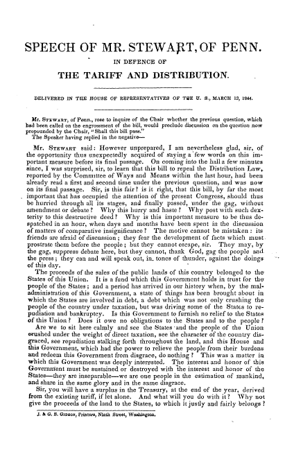 handle is hein.intprop/shmstpnd0001 and id is 1 raw text is: 




SPEECH OF MR. STEWART, OF PENN.

                            IN DEFENCE OF

          THE TARIFF AND DISTRIBUTION.


   DELIVERED IN TIlE HOUSE OF REPRESENTATIVES OF TIUE U. S., MARCH 13, 184.


   Mr. STEWAR r, of Penn., rose to inquire of the Chair whether the previous question, which
had been called on the engrossment of the bill, would preclude discussion on the question now
propounded by the Chair, Shall this bill pass.
  The Speaker having replied in the negative-
  Mr. STEWART said: However unprepared, I am nevertheless glad, sir, of
the opportunity thus unexpectedly acquired of saying a'few words on this im-
portant measure before its final passage. On coming into the hall a few minutes
since, I was surprised, sir, to learn that this bill to repeal the Distribution Law,
reported by the Committee of Ways and Means within the last hour, had been
already read a first and second time under the previous question, and was now
on its final passage. Sir, is this fair? is it right, that this bill, by far the most
important that has occupied the attention of the present Congress, should thus
be hurried through all its stages, and finally passed, under the gag, without
amendment or debate ? Why this hurry and haste ? Why post with such dex-
terity to this destructive deed? Why is this important measure to be thus de-
spatched in an hour, when days and months have been spent in the discussion
of matters of comparative insignificance ? The motive cannot be mistaken : its
friends are afraid of discussion ; they fear the development of facts which must
prostrate them before the people ; but they cannot escape, sir. They may, by
the gag, suppress debate here, but they cannot, thank God, gag the people and
the press; they can and will speak out, in. tones of thunder, against the doings
of this day.
   The proceeds of the sales of the public lands of this country belonged to the,
 States of this Union. It is a fund which this Government holds in trust for the
 people of the States; and a period has arrived in our history when, by the mal-
 administration of this Government, a state of things has been brought about in
 which the States are involved in debt, a debt which was not only crushing the
 people of the country under taxation, but was driving some of the States to re-
 pudiation and bankruptcy. Is this Government to furnish no relief to the States
 of this Union ? Does it owe no obligations to the States and to the people ?
   Are we to sit here calmly and see the States and the people of the Union
 orushed under the weight of direct taxation, see the character of the country dis-
 graced, see repudiation stalking forth throughout the land, and this House and
 this Government, which had the power to relieve the people from their burdens
 and redeem this Government from disgrace, do nothing ? This was a matter in
 which this Government was deeply interested. The interest and honor of this
 Government must be sustained or destroyed with 'he interest and honor of the
 States-they are inseparable-we are one people in the estimation of mankind,
 and share in the same glory and in the same disgrace.
    Sir, you will have a surplus in the Treasury, at the end of the year, derived
 from the existing tariff, if let alone. And what will you do with it? Why not
 give the proceeds of the land to the States, to which it justly and fairly belongs ?
    J. & G, S. Gwso, Printers, Ninth Street, Wshin ton.


