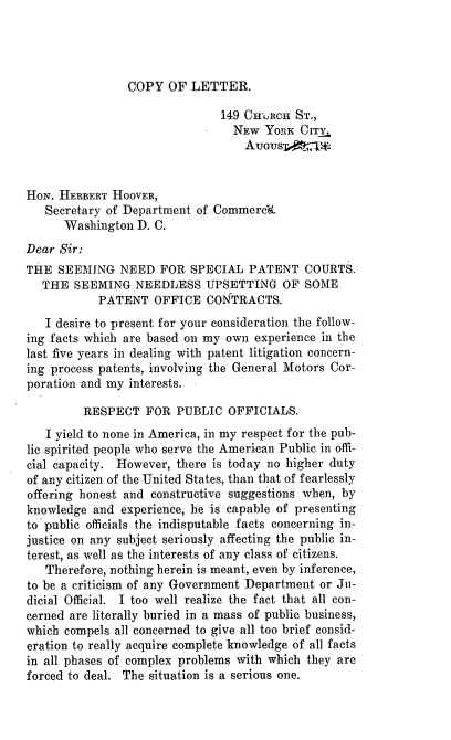 handle is hein.intprop/snspc0001 and id is 1 raw text is: COPY OF LETTER.

149 CHuRCH ST.,
NEW YORK CITY,
AUGUSD4* -JW:
HoN. HERBERT HOOVER,
Secretary of Department of Commerc.
Washington D. C.
Dear Sir:
THE SEEMING NEED FOR SPECIAL PATENT COURTS.
THE SEEMING NEEDLESS UPSETTING OF SOME
PATENT OFFICE CONTRACTS.
I desire to present for your consideration the follow-
ing facts which are based on my own experience in the
last five years in dealing with patent litigation concern-
ing process patents, involving the General Motors Cor-
poration and my interests.
RESPECT FOR PUBLIC OFFICIALS.
I yield to none in America, in my respect for the pub-
lic spirited people who serve the American Public in offi-
cial capacity. However, there is today no higher duty
of any citizen of the United States, than that of fearlessly
offering honest and constructive suggestions when, by
knowledge and experience, he is capable of presenting
to public officials the indisputable facts concerning in-
justice on any subject seriously affecting the public in-
terest, as well as the interests of any class of citizens.
Therefore, nothing herein is meant, even by inference,
to be a criticism of any Government Department or Ju-
dicial Official. I too well realize the fact that all con-
cerned are literally buried in a mass of public business,
which compels all concerned to give all too brief consid-
eration to really acquire complete knowledge of all facts
in all phases of complex problems with which they are
forced to deal. The situation is a serious one.


