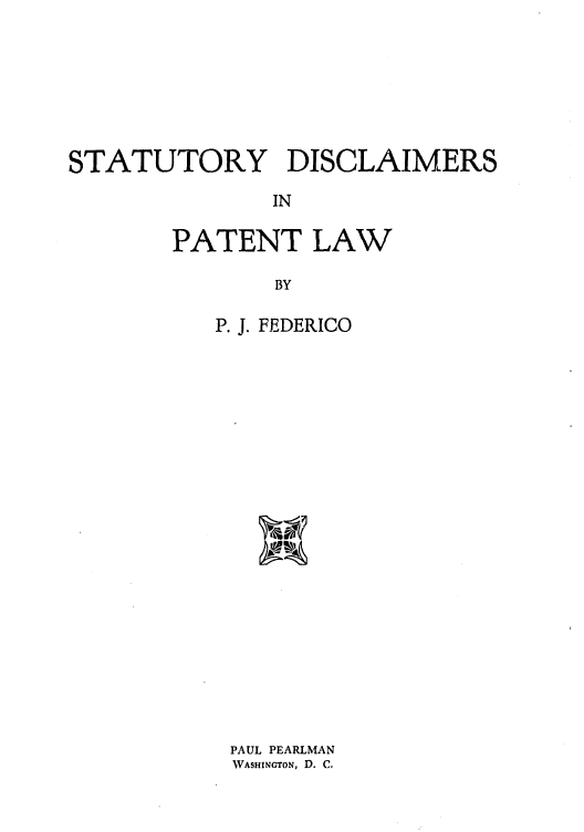 handle is hein.intprop/statdispa0001 and id is 1 raw text is: STATUTORY DISCLAIMERS
IN
PATENT LAW
BY

P. J. FEDERICO
PAUL PEARLMAN
WASHINGTON, D. C.


