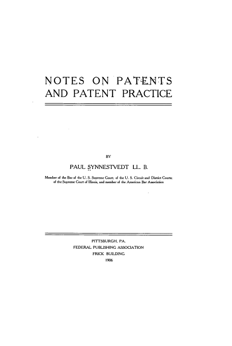handle is hein.intprop/testsdntic0001 and id is 1 raw text is: NOTES ON PATENTS
AND PATENT PRACTICE

BY
PAUL SYNNESTVEDT LL. B.
Member of the Bar of the U. S. Supreme Court; of the U. S. Circuit and District Courts;
of the Supreme Court of Illinois, and member of the American Bar Association

PITTSBURGH, PA.
FEDERAL PUBLISHING ASSOCIATION
FRICK BUILDING
1906



