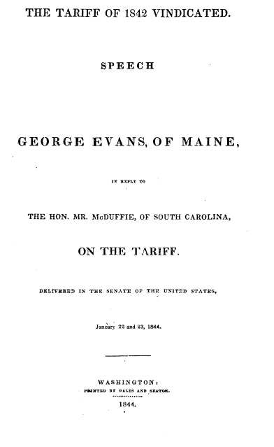 handle is hein.intprop/tfvdshgem0001 and id is 1 raw text is: 
THE TARIFF OF 1842 VINDICATED.






             SPEECH


GEORGE


EVANS, OF MAINE,


IT BEPLY TO


THE HON. MR. McDUFFIE, OF SOUTH CAROLINA,




         ON THE TARIFF.




  DELIVERED IN THE SENATE OF THE UNITED STATE,




            January 2Z and 23, 1844.







            WASHINGTON:
          pN UrED BY OLLES AND SZA r.
               .. 4..... 0..
               1844.


