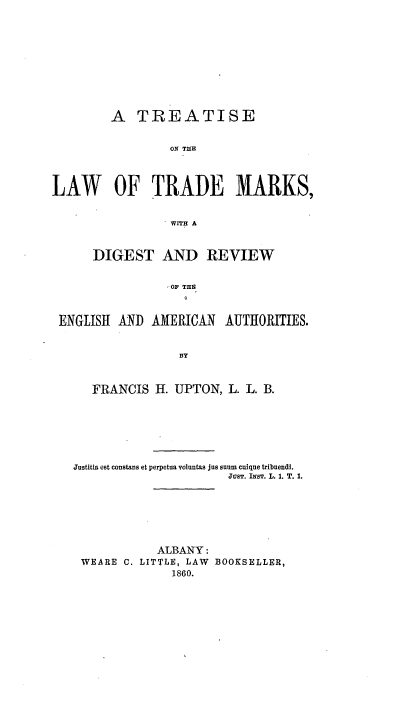 handle is hein.intprop/tlksesten0001 and id is 1 raw text is: A TREATISE
ON THE
LAW OF TRADE MARKS,
WITH A
DIGEST AND REVIEW
OF THE
ENGLISH AND AMERICAN AUTHORITIES.
BY
FRANCIS H. UPTON, L. L. B.
Justitia est constans et perpetua voluntas jns onum cuique tribuendi.
JUST. INST. L. 1. T. 1.
ALBANY:
WEARE C. LITTLE, LAW BOOKSELLER,
1860.


