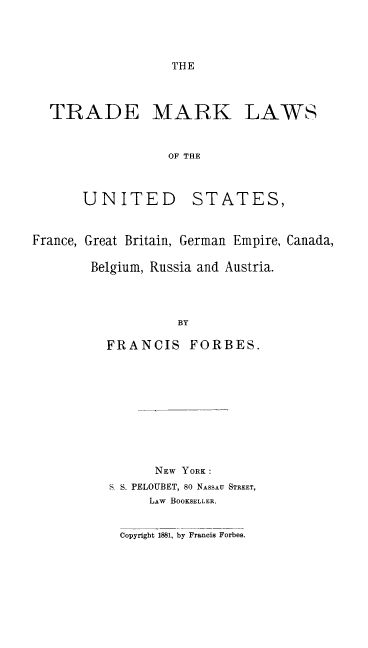 handle is hein.intprop/tmlfrabf0001 and id is 1 raw text is: THE

TRADE MARK

LAWS

OF THE

UNITED

STATES,

France, Great Britain, German Empire, Canada,
Belgium, Russia and Austria.
BY
FRANCIS FORBES.

NEW YORK:
S S. PELOUBET, 80 NASSAU STREET,
LAW BOOKSELLER.
Copyrigbt 1881, by Francis Forbes.


