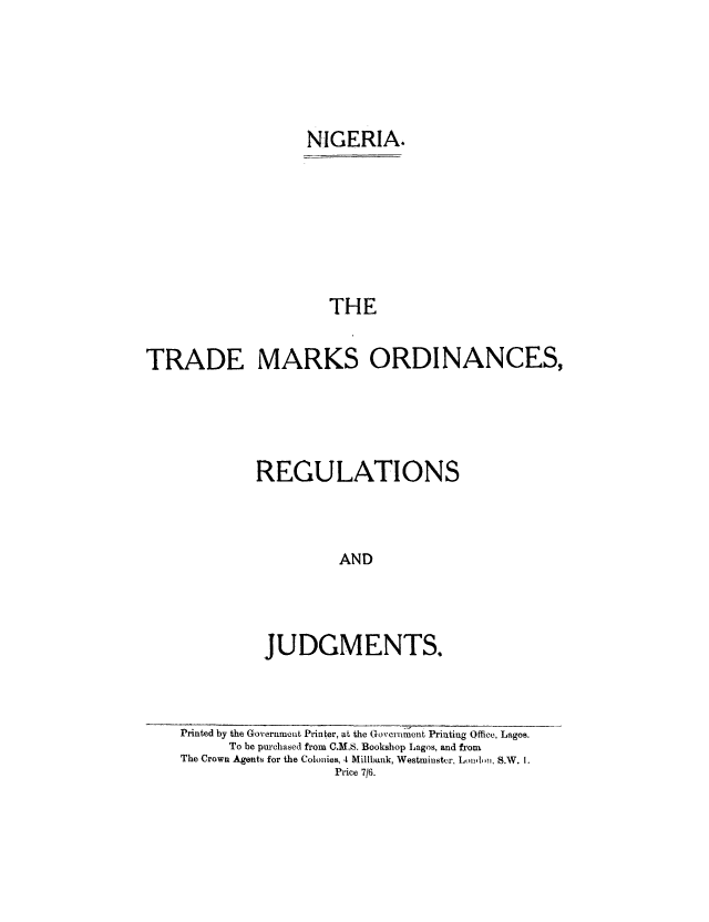handle is hein.intprop/tmoreju0001 and id is 1 raw text is: NIGERIA.
THE
TRADE MARKS ORDINANCES,

REGULATIONS
AND
JUDGMENTS.

Printed by the Government Printer, at the Govertiment Printing Office, Lagos.
To be purchased from C   ,S. Bookshop Lagos, and from
The Crown Agents for the Colonies, 4 Millbank, Westminster, Lonl ,. S.W. 1.
Price 7/6.


