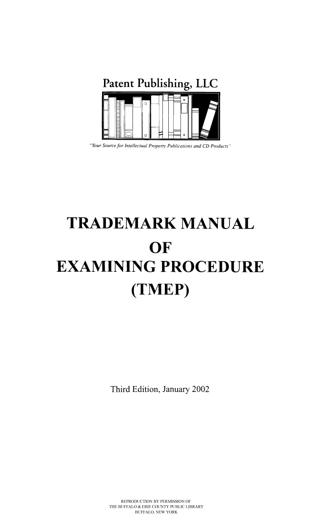 handle is hein.intprop/tradex0003 and id is 1 raw text is: Patent Publishing, LLC

Your Source for Intellectual Properry Publications and CD Products

TRADEMARK MANUAL
OF
EXAMINING PROCEDURE

(TMEP)
Third Edition, January 2002
REPRODUCTION BY PERMISSION OF
THE BUFFALO & ERIE COUNTY PUBLIC LIBRARY
BUFFALO, NEW YORK


