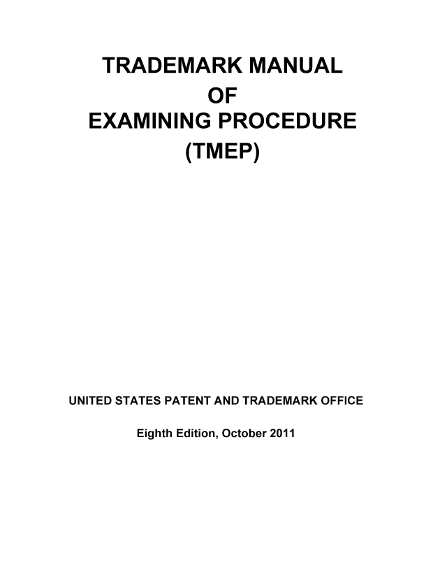 handle is hein.intprop/tradex0081 and id is 1 raw text is: TRADEMARK MANUAL
OF
EXAMINING PROCEDURE
(TMEP)
UNITED STATES PATENT AND TRADEMARK OFFICE

Eighth Edition, October 2011



