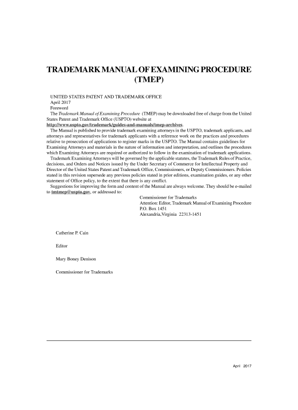 handle is hein.intprop/tradex0085 and id is 1 raw text is: 












TRADEMARK MANUAL OF EXAMINING PROCEDURE

                                         (TMEP)


  UNITED  STATES  PATENT  AND   TRADEMARK OFFICE
  April 2017
  Foreword
  The Trademark Manual of Examining Procedure (TMEP) may be downloaded free of charge from the United
States Patent and Trademark Office (USPTO) website at
http://www.uspto.gov/trademark/guides-and-manuals/tmep-archives.
  The Manual is published to provide trademark examining attorneys in the USPTO, trademark applicants, and
attorneys and representatives for trademark applicants with a reference work on the practices and procedures
relative to prosecution of applications to register marks in the USPTO. The Manual contains guidelines for
Examining Attorneys and materials in the nature of information and interpretation, and outlines the procedures
which Examining Attorneys are required or authorized to follow in the examination of trademark applications.
  Trademark Examining Attorneys will be governed by the applicable statutes, the Trademark Rules of Practice,
decisions, and Orders and Notices issued by the Under Secretary of Commerce for Intellectual Property and
Director of the United States Patent and Trademark Office, Commissioners, or Deputy Commissioners. Policies
stated in this revision supersede any previous policies stated in prior editions, examination guides, or any other
statement of Office policy, to the extent that there is any conflict.
  Suggestions for improving the form and content of the Manual are always welcome. They should be e-mailed
to tmtmep@usptogov,  or addressed to:
                                           Commissioner for Trademarks
                                           Attention: Editor, Trademark Manual of Examining Procedure
                                           P.O. Box 1451
                                           Alexandria,Virginia 22313-1451



    Catherine P. Cain

    Editor

    Mary  Boney Denison

    Commissioner for Trademarks


April 2017


