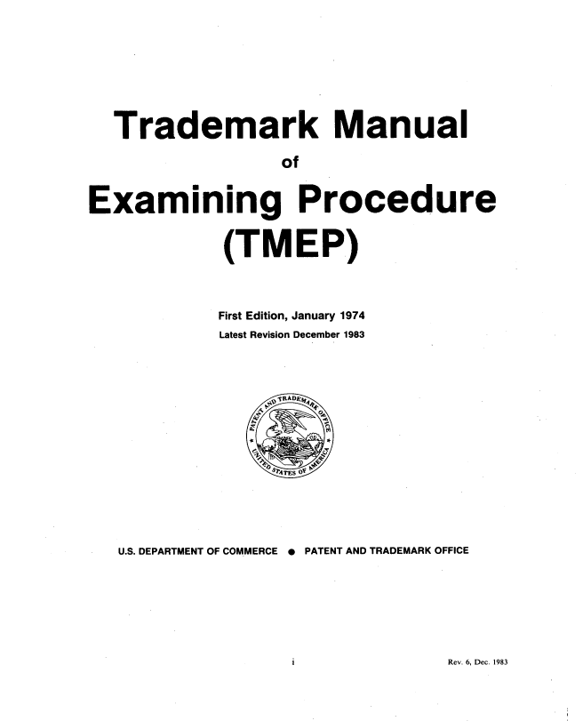 handle is hein.intprop/tradex1983 and id is 1 raw text is: 






  Trademark Manual

                  of


Examining Procedure


             (TMEP)


First Edition, January 1974
Latest Revision December 1983


U.S. DEPARTMENT OF COMMERCE * PATENT AND TRADEMARK OFFICE


Rev. 6, Dec. 1983


