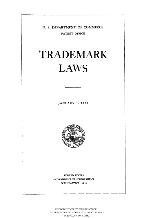 handle is hein.intprop/tralas0001 and id is 1 raw text is: U. S. DEPARTMENT OF COMMERCE
PATENT OFFICE
TRADEMARK
LAWS
JANUARY 1, 1959

UNITED STATES
GOVERNMENT PRINTING OFFICE
WASHINGTON : 1959

REPRODUCTION BY PERMISSION OF
THE BUFFALO & ERIE COUNTY PUBLIC LIBRARY
BUFFALO, NEW YORK


