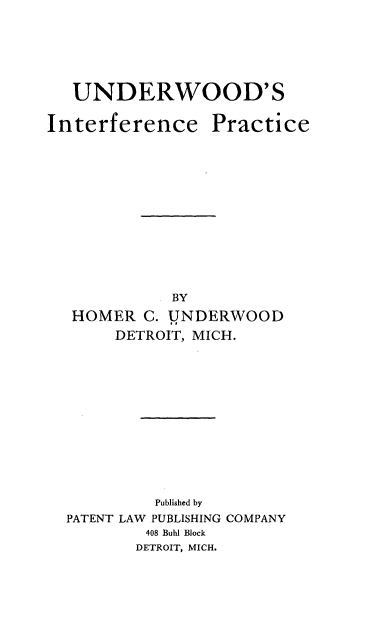 handle is hein.intprop/unoodcep0001 and id is 1 raw text is: UNDERWOOD'S
Interference Practice
BY
HOMER C. UNDERWOOD
DETROIT, MICH.
Published by
PATENT LAW PUBLISHING COMPANY
408 Buhl Block
DETROIT, MICH.


