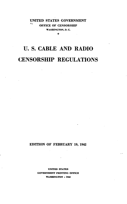 handle is hein.intprop/uscbrdcr0001 and id is 1 raw text is: UNITED STATES GOVERNMENT
OFFICE OF CENSORSHIP
WASHINGTON, D. C.
U. S. CABLE AND RADIO
CENSORSHIP REGULATIONS
EDITION OF FEBRUARY 19, 1942
UNITED STATES
GOVERNMENT PRINTING OFFICE
WASHINGTON 1 1942


