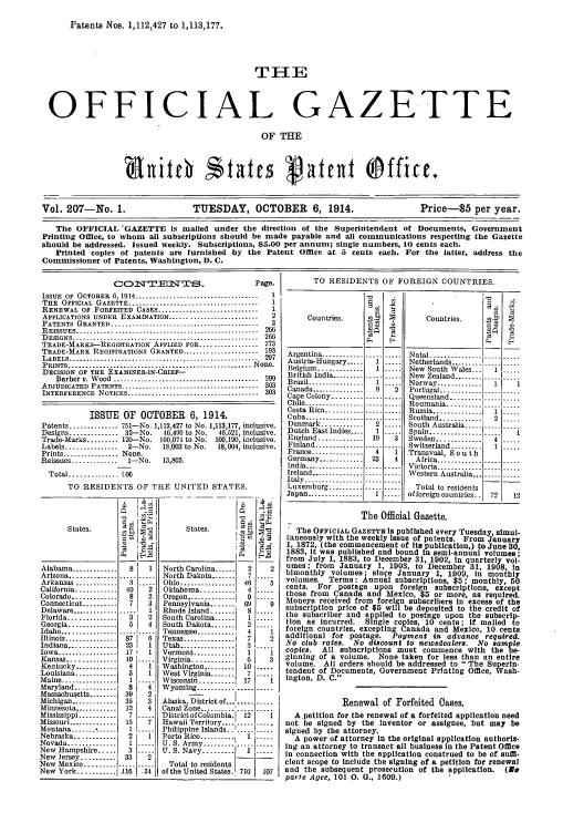 handle is hein.intprop/uspagaz0207 and id is 1 raw text is: Patents Nos. 1,112,427 to 1,113,177.
THE
OFFICIAL GAZETTE
OF THE
Vol. 207-No. 1.              TUESDAY, OCTOBER 6, 1914.                  Price-$5 per year.
The OFFICIAL 'GAZETTE is mailed under the direction of the Superintendent of Documents, Government
Printing Office, to whom all subscriptions should be made payable and all communications respecting the Gazette
should be addressed. Issued weekly. Subscriptions, $5.00 per annum; single numbers, 10 cents each.
Printed copies of patents are furnished by the Patent Office at 5 cents each. For the latter, address the
Commissioner of Patents, Washington, D. C.

COIfITEIT'S_                          Page.
ISSUE  OF  OCTOBER  6,1914 ....................................  1
THE OFFICIAL GAZETTE ..................................         1
RENEWAL OF FORFEITED CASES .............................        1
APPLICATIONS UNDER EXAMINATION .........................      2
PATENTS   GRANTED ...........................................   3
R EISSUES .....................................................  266
D ESIGNS ......................................................  266
TRADE-MARKS-REGISTRATION APPLIED FOR ................. 273
TRADE-MARK REGISTRATIONS GRANTED ...................... 93
LABELS ....................         ....................... 297
PRINTS  _      .................  *,...................N   one.
DECISION OF THE EXAMINER-IN-CHIEF-
Barber v. W ood  ..........................................  299
ADJUDICATED PATENTS ................................ 303
INTERFERENCE NOTICES ...................................... 303
ISSUE OF OCTOBER 6, 1914,
Patents .............. 751-No. 1,112,427 to No. 1,113,177, inclusive.
Designs'.............  32-No.    46,490 to No.  46,521, inclusive.
Trade-Marks ......... 120-No. 100,071 to No: 100,190, inclusive.
Labels .............. 2-No.      18,003 to No.  18,004, inclusive.
Prints ................ None.
Reissues .............  1-No.     13,805.
Total .............. 106
TO RESIDENTS OF THE UNITED STATES.

States.

Alabama .........
Arizona ..........
Arkansas ...........
California ............
Colorado .............
Connecticut ..........
Delaware .............
Florida ..........
Georgia ..............
Idaho ............
Illinois .............
Indiana ..........
Iowa ............
Kansas ...........
Kentucky ............
Louisiana ............
Maine ...........
Maryland ............
Massachusetts ........
Michigan ...........
Mihmesota ............
Misssppi...........
Missouri ..............
Montana ..... -...
Nebraska ............
Nevada ..............
New Hampshire ....
New Jersey ..........
New Mexico .........
New York ...........

b c'
8     1
.....  .....
40     2
8     2
7     3
.  ....   1
3     2
5     4
17~ 1
10 ..
4     1
5     1
8     4
39; 2
36     3
12     4
157.
51  7..
2     1
13
33     2
116   -34

TO RESIDENTS OF FOREIGN COUNTRIES.

Countries.
Argentina ............
Austria-Hungary.....
Belgium ...........
British India .......
Brazil ...............
Canada ...............
Cape Colony .........
Chile .................
Costa Rica ...........
Cuba .................
Denmark ............
Dutch East Indies....
England .............
Finland .............
France ...............
Germany .............
India .................
Ireland ..............
Italy ...............
Luxemburg .........
Japan ................

Countries.
Natal.... * .......
Netherlands .........
New South Wales...
New Zealand ........
Norway .............
Portugal ...........
Queensland .........
Roumania ..........
Russia ..............
Scotland ............
South Australia .....
Spain ...............
Sweden .............
Switzerland .........
Transvaal, S o u t h
Africa .............
Victoria .............
Western Australia...
Total to residents
offoreign countries..

ST                   I       The Official Gazette,
States.                  GThe OFFICIAL   AZETTm Is published every Tuesday, simul-
,     taneously with the weekly issue of patents. From January
,    -    1, 1872, (the commencement of Its publication,) to June 30,
._   2     1883, It was published and bound in semi-annual volumes;
from July 1, 1883, to December 31, 1902, in quarterly vol-
North Carolina ......2    2  umes; from January 1, 1903, to December 31, 1908 in
bimonthly volumes; since January 1, 1909, in monihly
North Dakota .......  7 .    volumes. Terms: Annual subscriptions, $5; monthly, 50
Ohio ................  40
Oklahoma ..........  4       cents. For postage upon foreign subscriptions, except
Oregon.............those from Canada and Mexico, $5 or more, as required.
Pennsylvania 0.......  9 --_  Moneys received from foreign subscribers in excess of the
Rhode Island .... 6 8        subscription price of $5 will be deposited to the credit of
South Carolina..    1        the subscriber and applied to postage upon the subscrip-
South Carona ......  I .    tion as incurred. Single copies, 10 cents; if mailed to
South Dakota ....    2..
Tennessee ............  I    foreign countries, excepting Canada and Mexico, 10 cents
Texas ...............7   2   additional for postage. Payment In advance required.
Utah ................  3 ..  No club rates. No discount to newsdealers. No sample
Vermont ............  ......copies. All subscriptions must commence with the be
Virginia ............  6  3  ginning of a volume. None taken for less than an entire
Washington ......... 10      volume. All orders should be addressed to  The Superin-
West Virginia.               tendent of Documents, Government Printing Office, Wash-
Wisconsini..........17  .. i lngton, D. C.
Wyoming ........... ..... .
Alaska Ditrict of    ....                 Renewal of Forfeited Cases.
Canal Zne.... .''. ---[ i _ ...
DistrictofColumbia. 12    1    A.petition for the renewal of a forfeited application need
Hawaii Territory.... ..... ....  not be signed by the Inventor or assignee, but may be
Philippine Islands.. I..... .....  signed by the attorney.
Porto Rico  y         ...     A power of attorney in the original application authoriz-
U. S. Ar........I--1 .....Nay.....  Ing an attorney to transact all business In the Patent Office
.S.Nay      -.I .....  in connection with the application construed to be of suffi-
Total to residents  I       clent scope to Include the signing of a petition for renewal
ofthe UnitedStates 710  107  snd the subsequent prosecution of the application. (1
of tparle Agee, 101 0. G.. 1609.)


