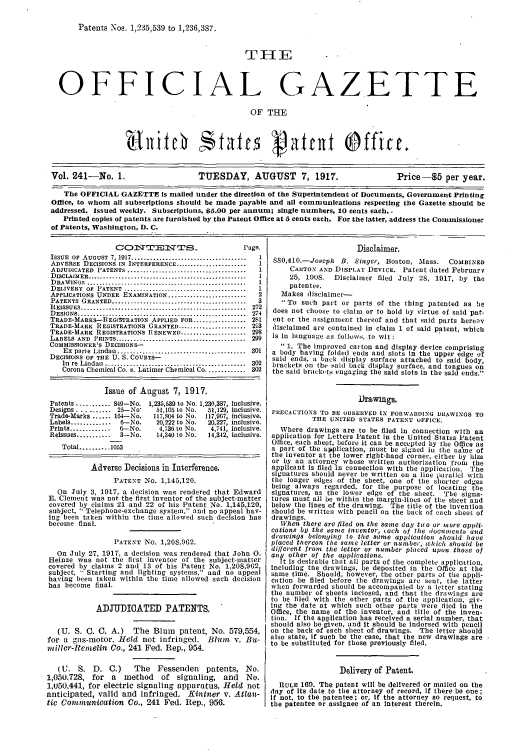 handle is hein.intprop/uspagaz0241 and id is 1 raw text is: Patents os. 1,235,539 to 1,236,3S7.
OFFICIAL GAZETTE
OF THE
Vol. 241-No. 1.                TUESDAY, AUGUST 7, 1917.                   Price-$5 per year.
The OFFICIAL GAZETTE Is mailed under the direction of the Superintendent of Documents, Government Printing
Office, to whom all subscriptions should be made payable and all communications respecting the Gazette should be
addressed. Issued weekly. Subscriptions, 85.00 per annum; single numbers, 10 cents each..
Printed copies of patents are furnished by the Patent Office at 5 cents each. For the latter, address the Commissioner
of Patents, Washington, D. C.

CO     NT    ENTS_                   Page.
ISSUE  OF  AUGUST  7, 1917 ....................................  1
ADVERSE DECISIONS IN INTERFERENCE .......................   1
ADJUDICATED  PATENTS ......................................  1
DISCLAIMER ...................................................  1
DRAWINGS     ..  ..........................................  1
DELIVERY OF PATENT .....................................    1
APPLICATIONS UNDER EXAMINATION .........................    2
PATENTS GRANTED ..........................................  3
REISSUES ............................................... 272
D ESIGNS .....................................................  274
TRADE-MARKS-fREGISTRATION APPLIED FOR ................. 281
TRADE-MARK REGISTRATIONS GRANTED ...................... 23
TRADE-MARK REGISTRATIONS RIENEWED ..................... 298
LABELS  AND  PRINTS .........................................  299
COMMISSIONER'S DECISIONS-
Ex  parle  Lindau  .........................................  301
DECISIONS OF THE U. S. COURTS-
in  re  Lindau  .............................................  302
Corona Chemical Co. v. Latimer Chemical Co ............. 302
Issue of August 7, 1917,
Patents ........... 549-No. 1,235,539 to No. 1,230,387, inclusive.
Designs.......... 25-No       51,105 to No.  51,129, inclusive.
Trade-Marks ...... 14-No.     117,804 to No. 117,967, inclusive.
Labels .............  6-No.    20,222 to No.  20,227, inclusive.
Prints .............  6-No.    4,736 to No.   4,741, inclusive.
Reissues ...........  3-No.    14,340 to No.  14,342, inclusive.
Total .......... 1053
Adverse Decisions in Interference,
PATENT NO. 1,145,120.
On July 3, 1917, a decision was rendered that Edward
E. Clement was not the first inventor of the subject-matter
covered by claims 21 and 22 of his Patent No. 1,145,120,
subject,  Telephone-exchange system, and no appeal hav-
ing been taken within the time allowed such decision has
become final.
PATENT No. 1,20S,962.
On July 27, 1917, a decision was rendered that John 0.
Heinze was not the first inventor of the subject-inatter
covered by claims 2 and 13 of his Patent No. 1,208,962,
subject,  Starting and lighting systems, and no appeal
having been taken within the time allowed such decision
has become final.
ADJUDICATED PATENTS,
(U. S. 0. C. A.)      The Blum     patent, No. 579,554,
for a gas-motor, Held not infringed. Bltn v. Iu
miller-Rentelin Co., 241 Fed. Rep., 954.
(U. S. D. C.)         The   Fessenden     patents, No.
1,050,728, for a method of signaling, and No.
1,050,441, for electric signaling apparatus, Held not
anticipated, valid and infringed. Kintner v. Atlan-
tic Conticunioation Co., 241 Fed. Rep., 956.

Disclaimer.
SSO,410.-Joseph B. Singer, Boston, Mass. COMBINED
CANTON AND DISPLAY DEVICE. Patent dated February
25, 1908. Disclaimer filed July 28, 1917, by the
patentee.
Makes disclaimer-
To such part or parts of the thing patented as he
does not choose to claim, or to hold by virtue of said pat-
ent or the assignment thereof and that said parts herenv
dliselaimed are contained in claim 1 of said patent, which
is In language as follows, to wit:
 1. The improved carton and display device comprising
a body having folded ends and slots in the upper edge of
said ends, a back display surface attached to said body,
brackets on the .aid back display surface, and tongues on
the said brackets engaging the said slots in the said ends.
Drawings,
PRECAUTIONS TO BE OBSERVED IN FORWAIIDING DRAWINGS TO
THE UNITED STATES PATENT OFFICE.
Where drawings are to be filed in connection with an
application for Letters Patent in the United States Patent
Office, each sheet, before it can be accepted by the Office as
a part of the alplication, must be signed in the flame of
the Inventor at the lower right-hand Corner, either by hlim
or by an attorney whose written authorization from the
applicant is filed in connection with the application. The
signatures should never be written on a line parallel with
the longer edges of the sheet, one of the shorter edges
being always regarded, for the purpose of locating the
signatures, as the lower edge of the sheet. The signa-
tures must all be within the margin-lines of the sheet and
below the lines of the drawing. The title of the invention
should be written with pencil on the back of each sheet of
drawings.
W1hen there are filed on the same day two or more appli-
cations by the soei inventor, cach of the doculments and
drawings belonging to the same application hould have
placed tllercoa tile sonie letter or number, Which should be
different from tile letter or number placed upon those of
any other of the applications.
It is desirable that all parts of the complete application,
Including tue drawings, be deposited in the Office at the
same time. Should, however, the other parts of the appli-
cation be filed before the drawings arc sent, the latter
when forwarded should be accompanied by a letter stating
the number of sheets inclosed, and that the drawings are
to be filed with the other parts of the application, giv-
ing the date at which such other parts were tiled in the
Office, the name of the inventor, and title of the Inven-
tion. If the application has received a serial number, that
should also be given, and It should be Indorsed with pencil
on the back of each sheet of drawings. The letter should
also state, if such be the case, that the new drawings are
to be substituted for those previously filed.
Delivery of Patent.
RULE 169. The patent will be delivered or mailed on the
day of Its date to the attorney of record, If there be one;
If not, to the patentee; or, If the attorney so request, to
the patentee or assignee of an Interest therein.


