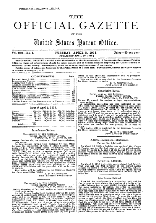 handle is hein.intprop/uspagaz0249 and id is 1 raw text is: Patents Nos. 1,260,999 to 1,261,749.

T.I{E
OFFICIAL GAZETTE
OF THE
Vol. 249-No. 1.                          TUESDAY, APRIL               2, 1918.                   Price-5 per year.
[PUBLISHED APRIL 10, 1918.]
The OFFICIAL GAZETTE Is mailed under the direction of the Superintendent of Documents, Government Printing
Office, to whom all subscriptions should be made payable and all communications respecting the Gazette should be
addressed. Issued weeldy. Subscriptions, $5.00 per annum; single numbers, 10 cents each.
Printed copies of patents are furnished by the Patent Office at 5 cents each. For the latter, address the Commissioner
of Patents, Washington, D. C.
O                                   Page.   cation of this order the interference will be proceeded
with as in case of default.
ISSUE OF APRIL 2, 1918 .......................................  1  This notice will be published in the OFFICIAL GAZETTE
INTERFERENCE NOTICES ......................................  I  for three consecutive weeks.
CANCELATION NOTICE ........................................  1                               R. F. WHITEHEAD,
ADVERSE DECISIONS IN INTERFERENCE .......................  1                             First Assistant Commissioner.
INTERFERENCE DEFINED .....................................  I
APPLICATIONS UNDER EXAMINATION .........................  2
PATENTS GRANTED ...........................................  3                    Cancelation Notice.
RtEISSUES  ....................................................  213
DESIGNS .....     ..................................... 217               DEPARTMENT OF THE INTERIOR,
TRADE-MARKS-REGISTRATION AvPLIED FOR ................. 223                      UNITED STATES PATENT OFFICE,
TRADE-M.%ARK REGISTRATIONS GRANTED ...................... 231                        Washington, D. C., March 22, 1918.
LABELS AND PRINTS .......................................... 234  Parnac M. Ayvad, lis assigns or legal representatives,
ANNUAL REPORT OF THE COMMISSIONER OF PATENTS ....... 235         take  notice:
A  cancelation proceeding has been Instituted by this
Office upon the application of Kellogg Toasted Corn Flake
Issue of April 2, 1918,                      Co., Battle Creek, Mich., to effect the cancelation of the
trade-mark registration of Parnac M. Ayvad, 133 West
Patents .............. 751-No. 1,260,9)1 to No. 1,261,749, inclusive.  Twenty-third street, New York, N. Y., registered May 5,
Designs ............ 32-No.    51,913 to No.  51,944, inclusive.  1903, No. 40,270, and the notice of such proceeding sent by
Trade-Marks.         91-No. 121,029 to No. 121,119, inclusive,  gistered mail to said Ayvad at the said address having
Labels ............... 13-No.  20,574 to No.  20,586, inclusive-  been returned by the post-office undeliverable, notice is
Prints ...............  3-No.  4,875 to No.  4,877, inclusive,  hereby given that unless said Parnac M. Ayvad, his as-
Reissues ............  4-No.   14,454 to No.  14,457, inclusive.  signs or legal representatives, shall enter an appearance
-therein within thirty days from                                               the first publication of
Total .......... 894                                     this order the cancelation will proceed as in case of
default.
This notice will be published In the OFFICIAL GAZETTE
Interference Notices.                       for three consecutive weeks.
R. F. WHITEHEAD,

DEPARTMENT OF THE INTERIOR,
UNITED STATES PATENT OFFICE,
Washington, 1). C., March 26, 1918.
Osneida Leather Co., its assigns or legal representatives,
take notice:
An Interference having been declared by this Office
between the application of Coxe & Lloyd Leather Com-
pany, of 211 West Third street, Wilmington, Del., for
registration of a trade-mark and trade-mark registered
July 2, 1912; No. 87,249, to Oneida Leather Co., of 38
West Twenty-first street, New York, N. Y., and a notice
of such declaration sent by registered mail to said
Oneida Leather Co. at the said address having been re-
turned by the post-office undeliverable, notice is hereby
given that unless said Oneida Leather Co., its assigns or
legal representatives, shall enter atl appearance therein
within thirty days from .the first publication of this
order the interference will be proceeded with as in case
of default.
This notice will be published in the OFFICIAL GAZETTE
for three consecutive weeks.
R. F. WHITEHEAD,
First Assistant Commissioncr.
DEPARTMENT OF THE INTERIOR,
UNITED STATES PATENT OFFICE,
Washington, D. C., March 26, 1918.
Hinkle, Greenicaf & Co., their assigns or legal representa-
tives, take notice:
An Interference having been declared between the appli-
cations of Arkadelphia Milling Company, of Arkadelphia,
Ark., and J. D. Manor & Co., of New Market, Va., for
registration of a trade-mark and trade-mark registered
December 4, 1888, No. 16,059, to Hinkle, Greenleaf & Co.,
of Minneapolis, Minn.. and a notice of such declaration
sent by registered mail to said Hinkle, Greenleaf & Co.
having been returned by the post-office undeliverable, no-
tice Is hereby given that unless said Hinkle, Greenleaf &
Co., their assigns or legal representatives, shall enter an
appearance therein within thirty days from the first publi-

Adverse Decisions in Interference.
PATENT NO. 1,141,409.
On March 26, 1918, a decision was rendered that James
B. Peoples was not the first inventor of the subject-matter
covered by claims 2, 4, and 5 of his Patent No. 1,141,409,
subject, Educational appliances, and no appeal having
been taken within the time allowed such decision has be-
come final.
PATENT No. 1,122,630.
On March 9, 1918, a decision was rendered that Caid H.
Peck was not the first inventor of the subject-matter
covered by claim 3 of his Patent No. 1,122,630, subject,
 Fluid-operated percussive tools,' and no appeal having
been taken within the time allowed such decision has be-
come final.
Interference Defined,
RULE 93. An interference is a proceeding instituted for
the purpose of determining the question of priority of in-
vention between two or more parties claiming substantially
the same patentable invention. In order to ascertain
whether any question of priority arises the Commissioner
may call upon any junior applicant to state In writing the .
date when he conceived the Invention under consideration.
All statements filed In compliance with this rule will be re-
turned to the parties filing them. In case the applicant
makes no reply within the time specified, not less than tev
days, the Commissioner will proceed upon the assumptiov
that the said date is the date of the oath attached to tht
application. The fact that one of the parties has already
obtained a patent will not prevent an interference, for, al-
though the Commissioner has no power to cancel a patent,
he may grant another patent for the same invention to a
person who proves to be the prior inventor.

Firt 8  Assistant Cdommissi8oner.



