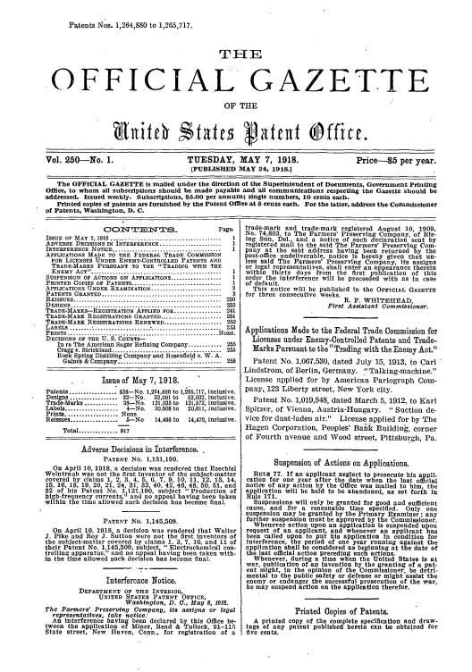 handle is hein.intprop/uspagaz0250 and id is 1 raw text is: Patents Nos. 1,264,880 to 1,265,717.

THE
OFFICIAL GAZETTE
OF THE
Vol. 250-No. 1.                  TUESDAY, MAY 7, 1918.                   Price-$5 per year.
[PUBLISHED MAY 24, 1918.1
The OFFICIAL GAZETTE Is mailed under the direction of the Superintendent of Documents, Government Printing
Office, to whom all subscriptions should be made payable and all communications respecting the Gazette should be
addressed. Issued weekly. Subscriptions, 85.00 per annumr; single numbers, 10 cents each.
Printed copies of patents are furnished by the Patent Office at 5 cents each. For the latter, address the Commissioner
of Patents, Washington, D. C.

CONTENTS_

Page.

ISSUE  OF  MAY  7, 1918 .......................................  1
ADVERSE DECISIONS IN INTERFERENCE ......................        1
INTERFERENCE NOTICE .......................................     I
APPLICATIONS MADE TO THE FEDERAL TRADE COMMISSION
FOR LICENSES UNDER ENEMY-CONTROLLED PATENTS AND
TRADE-MARKS PURSUANT TO THE TRADING WITH THE
ENEMY   ACT  ...............................................  1
SUSPENSION OF ACTIONS ON APPLICATIONS ..................        I
PRINTED COPIES OF PATENTS ................................      1
APPLICATIONS UNDER EXAMINATION .........................        2
PATENTS GRANTED ...........................................     3
R EISSUES .....................................................  230
D ESIGNS .....................................................  235
TRADE-MARKS-REGISTRATION APPLIED FOR ................. 241
TRADE-MARK REGISTRATIONS GRANTED ..................... 251
TRADE-MARK REGISTRATIONS RENEWED ..................... 252
LABELS  ..............................  ........................  253
PRINTS............     .................................... None.
DECISIONS OF THE U. S. COURTS-
In re The American Sugar Refining Company ............ 255
Cragg v. Strickland......................... ........    255
Rock Spring Distilling Company and Rosenfeid e. W. A.
Gaines & Company ..........................'.......... 255

Issue of May 7, 1918.
Patents ................ 838-No. 1,264,880 to 1,265,717, inclusive.
Designs ................. 32-No. '52,001 to  52,032, inclusive.
Trade-Marks ......... 38-No. 121,535 to 121,572, inclusive.
Labels ................  4-No.  20,608 to  20,611, inclusive.
Prints .................. None.
Reissues .................  5-No  14,466 to  14,470, inclusive.
Total .............. 917
Adverse Decisions in Interference.
PATENT NO. 1,131,190.
On April 10, 1918, a decision was rendered that Ezechiel
Weintraub was not the first inventor of the subject-matter
covered by claims 1, 2, 3, 4 5 6 7 9 10 11, 12, 13, 14,
15, 16, 18, 19, 20, 21, 24, 31: 32, 40,'42, 46,' 48, 50, 51, and
52 of his Patent No. 1,131,190, subject  Production of
high-frequency currents,' and no appeal having been taken
within the time allowed such decision has become final.
PATENT No. 1,145,509.
On April 10, 1918 a decision was rendered that Walter
J. Pike and Roy J. Sutton were not the first inventors of
the subject-matter covered by claims 1. 3, 7, 10, and 11 of
their Patent No. 1,145,509, subject,  Electrochemicail con-
trolling apparatus, and no appeal having been taken with-
in the time allowed such decision has become final.
Interference Notice.
DEPARTMENT OF THE INTERIOR,
UNITED STATES PATENT OFFICE,
Washington, D. C., May 8, 1918.
The Farmers' -Preserving Company, its assigns or legal
representatives, take notice:
An Interference having been declared by this Office be-
tween the application of Miner, Read & Tullock, 91-115
State street, New Haven, Conn., for registration of a

trade-mark and trade-mark registered August 10, 1909,
No. 74,803 to The Farmers' Preserving Company, of Ris-
ing Sun Del. and a notice of such declaration sent by
registered mail to the said The Farmers' Preserving Com-
pany at the said address having been returned by the
post-office undeliverable, notice is hereby given that un-
less said The Farmers' Preserving Company, its assigns
or legal representatives, shall enter an appearance therein
within thirty days from the first publication of this
order the interference will be proceeded with as in case
of default.
This notice will be published in the OFFICIAL GAZETTE
for three consecutive weeks.
R. F. WHITEHEAD
First Assistant Commissioner.
Applications Made to the Federal Trade Commission for
Licenses under Enemy-Controlled Patents and Trade-
Marks Pursuant to the Trading with the Enemy Act.
Patent No. 1,067,530, dated July 15, 1913, to Carl
Lindstrom, of Berlin, Germany.  Talking-machine.
License applied for by American Parlograph Com-
pany,, 123 Liberty street, New York city.
Patent No. 1,019,548, dated March 5, 1912, to Karl
Spitzer, of Vienna, Austria-Hungary.  Suction de-
vice for dust-laden air. License applied for by The
Hagen Corporation, Peoples' Bank Building, corner
of Fourth avenue and Wood street, Pittsburgh, Pa.
Suspension of Actions on Applications.
RUL 77. If an applicant neglect to prosecute his appli.
cation for one year after the date when the last official
notice of any action by the Office was mailed to him, the
application will be held to be abandoned, as set forth In
Rule 171.
Suspensions will only be granted for good and sufficient
cause, and for a reasonable time specified. Only one
suspension may be granted by the Primary Examiner; any
further suspension must be approved by the Commissioner.
Whenever action upon an application is suspended upon
request of an applicant, and whenever an applicant has
been called upon to put his application in condition for
interference, the period of one year running against the
application shall be considered as beginning at the date of
the last official action preceding such actions.
Whenever, during a time when the United States Is at
war, publication of an invention by the granting of a pat-
ent might, In the opinion of the Commissioner. be detri-
mental to the public safety or defense or might assist the
enemy or endanger the successful prosecution of the war,
he may suspend action on the application therefor.
Printed Copies of Patents.
A printed copy of the complete specification and draw-
ings of any patent published herein can be obtained for
five cents.


