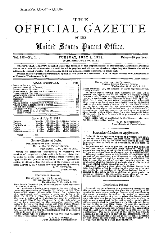 handle is hein.intprop/uspagaz0252 and id is 1 raw text is: Patents Nos. 1,270,762 to 1,271,530.
T EE
OFFICIAL GAZETTE
OF THE
btitc States. patent Offit.
Vol. 252-No. 1.                TUESDAY, JULY 2, 1918..                    Price-85 per year.
[PUBLISHED JULY 20, 1918.]
The OFFICIAL GAZETTE Is mailed under the direction of the Superintendent of Documents, Government Printing
Office, to whom all subscriptions should be made payable and all comnunications-repecting the Gazette should be
addressed. Issued weelay. Subscriptions, 85.00 per annur; single numbers, 10 cents each.
Printed copies of patents are furnished by the Patent Office at 5 cents each. For the latter, address the Commissioner
of Patents, Washington, D. C.

COMT1TE1 INTErS              .     Page.
IssUE OF JULY 2,1918...-....   ....................     1
NOTICE-PHOTOSTAT COPIES ............................. 1
INTErIIEEENCE NOTICES................     .............  1
SUSPENSION or ACTIONS ON APPoICATIONS..................   1
INTETEREN5CE DEFINED...........................L.........  1
APPLICATIONS UNDEE EXAMINATION......           ....... ....  2
PATENTS GRANTED-----------------....  ..........    .   - 3
REISSUES-------------------------------..        --...  217
DSIGs-.. -...-..-221
TRADE-MtARKS-REGIsTRATION APPLI  D ro.-....--.--..-. 227
TRADE-MARK REGISTRATIONs ORANTED....................--  241
LABELS  AND  PRINTS-...................... . .......   243
DECISIONS OF THE U. S. CoVetS-
In re Estate of P. D. Beckwith, Inc.._-................ 245
Rees u. W hite  ......... ..    . ...................  247
Issue of July 2,1918.
Patents ............. 760--No. 1,270,782 to No. 1,27t,530, inclusive.
Designs ............ 32-No.   52,125 to No.  52,180, inclusive.
Trade-Marks ........ 53--No. 122,121 to No. 122,17 inclusive.
Labels ...... ........ 21-No. 20,708 to No. 20,72 inclusive.
Prints...............  4-No.   4,911 to No.  4;914; Inclusive.
Reissues ..... ......  2-No.  14,490 to No.  14,491, Inclusive.
TotaL.......... 881
Notice-Photostat Copies.
DEPARTMENT OF THE INTERIOR,
UNITED STA!TES PATENT OrrIca,
Washington, D. V., June 10, 1918.-
Owing to difficulties encountered In obtaining the
services of competent typists notice is hereby given that
in order to avoid delays the Patent Office reserves the
right to liurnish photostat copies Ia lieu of type-written
copies, in filling orders for copies of its records, on and
after August 1, 1918, unless otherwise specifically directed.
J. T. NEWTON,
Uenmmissioncr.
Interference Notices.
DEPARTIENT OF THlE INTERIOR.
UNITED STATES PATENT OFFICE,
Washington, D. C., Iuly 9, 1918.
Five Points Chemical Co., their assigns or legal repreen-
atives, take notice:             .
An Interference having been declared. by this Office he-
tween the application of Harriet W. Belden. of 322 West
Twenty-fOfth street, Minneapolis. Minin., 'for registration
of a trade-mark and trade-mark registered January 24,
1893, No. 22,373, to Five Points Chemical Co., of Rolla
Mo.. and a notice of such.declaratfon sent by registered
mail to saId Five Points Chemical Co. at the said address
having been returned by the post-office undeliverable,
notice is hereby given that unless said Five Points Chemi-
cal Co._ their assigns or legal representatives, shall enter
an appearance therein within thirty days from     the first
publication of this order the Interference will be proceeded
with as in case of default.
This notice will be published in the OFFICIAL GAZETTE
for three consecutive weeks.
r tR. F. WHITEITEAD.
First Assistant Commissioner,

DsPARTAMENT OF TUE INTERIOR.
UNITED STATEs PATENT OrIcE,
Washington, D. C., July 6. 1918.
Davis hemical Co., its assigns or legal repreaentatives
take notice:
An Interference having been declared by this Office
between the application of the Fig-O-Lax Manufacturing
Company, 521 Margin street, Grenada, Miss., for registra-
tion of a trade-inark and trade-mark registered April 26,
1892, No; 21,056, to the Davis Chemical Co., Ypsilantif?
Mich., and a notice of such declaration sent by registered
mail to the said Davis Chemical Co. at the said addreks
having been returned by the post-office undeliverable,
notice is hereby given that unless said Davis Chemical Co.,
its assigns or legal representatives, shall enter an appear-
ance therein within thirty days from the first publication
of this order the interference will be proceeded with as in
case of default.
This notice will be published in the- OrriciAn GAZETTE
for three consecutive weeks.
R R. F. WHITEHEAD,
First Assistant Commissioner.
 Suspension of Actions on Applications.
Ruts 77. If an applicant neglect to prosecute his appi-
cation for one year after the date when the last o cial
notice of any action by the Office was mailed to him, the
application wilt be held to be abandoned, as set forth in
Rule 171.
Suspensions will only be granted for good and sufficient
cause, and for a reasonable time specified. Only one
suspension may be granted by the Primary Examiner; any
further suspension must be approved by the Commissioner.
Whenever action upon an application is suspended upon
request of an applicat, and -whenever an applicant has
been called upon to put his application in condition for
Interference, the period of one year running against the
application shall be considered as beginning at the date of
the last official action preceding such actions.
Whenev4, during a time when the United States Is at
war, publication of an invention by the. granting of a pat-
ent might, in the opinion of the Commissioner, be detri-
mental to the public safety or defense or might assist the
enemy or endanger the successful prosecution of the war.
he may suspend action on the application therefor.
Intefexence Defined,
RULE 93. An interference is a proceeding Instituted for
I tm purpose of determining the question of prioritX of in-
vention between two or more parties claiming substantially
the same patentable Invention. In order to ascertain
whether any question of priority arises the Commissioner
may call upon any junior applicant to state in writing the
date when he conceived the invention under consideration.
All statements filed in compliance with this rule will be re-
turned to the parties ing them. In case the applicant
makes no reply within the time specified, not less than tee
days, the Commissioner will proceed upon the assumption
that the said date 1s the date of the oath attached to th4
applIcation. The fact that one of the partiles has already
obtained a patent will not prevent an interference, for. al-
though the Comnissioner has no power to cancel a patent,
be may grant another patent for the same Invention to a
person who proves to be the prior Inventor.


