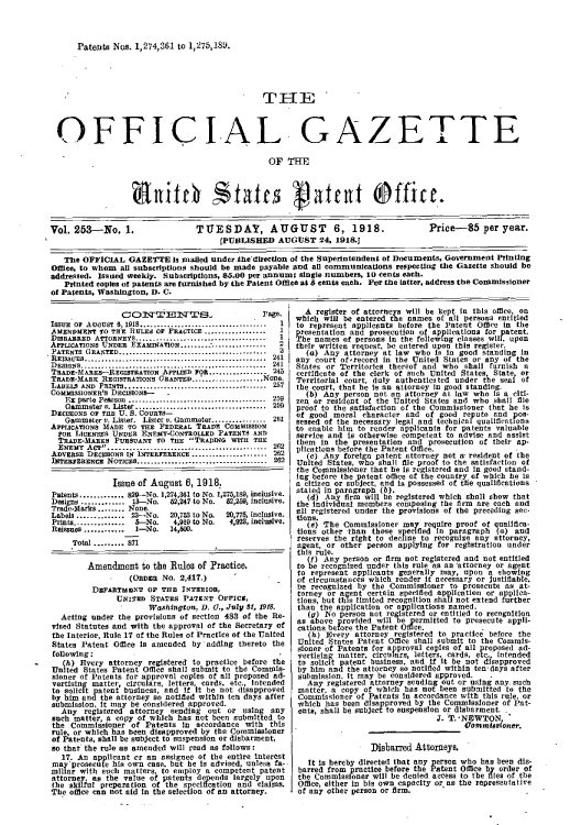 handle is hein.intprop/uspagaz0253 and id is 1 raw text is: Patents Nos. 1,274,361 to 1,275,189.

THE
OFFICIAL GAZETTE
OF THE
Vol. 253-No. 1.             TUESDAY, AUGUST 6, 1918.                    Price-85 per year.
(PUBLISHED AUGUST 24, 1918.J
The OFFICIAL GAZETTE Is mailed under.the'direction of the Superintendent of Documents, Government Printing
Omce, to whom all subscriptions should be made payable and all communicatIons respecting the Gazette should be
addressed. Issued weelay. Subscriptions, 55.00 per annum; single numbers, 10 cents each.
Printed copies of patents are furnished by the Patent Office at 5 cents each. For the latter, address the Commissioner
of Patents, Washington, D. C.

CONT EDNTES_,                    Page.
ISSUE  OF AUGUST  8, 1918.............................--------- 1
AIMENDMENT 10 TE RULES OF PRACTICE ..................  1
DISBARRED AT*ORNEYS.........I............... ....... 1
APPLICATIONS UNDER EXAMINATION........:................  2
PATENTS GRANTED......................................-
RElSSUEs......................................... 241
DESIGNS......-.................................-------------  241
TRADE-MARKS-REGISTRATION APPLIED FOR............    245
TRADE-MARK REGISTRATIONS GRANTED--...-.......-..-one.
LABELS AND PRINTS.      ......................... ......257
COMMISSIONER'S DECISIONS-   I
Ez parte Pearson ................................ 259
Gammeter r. Lister.............................. 259
DECISIONS or THE U. S. COURTS-
Gatnmter v. Lister. Lister v. Gammeter.............  21
APPLICAnONs MADE TO THE FEDERAL TRADE COMMISSION
FoR LICENSES UNDER ENEMY-CONTROLLED PATENTS AND
TRADE-MARES PURSUANT TO THE TRADING WITH THE
ENEMY ACT....................................... 282
ADVERSE DECISIONS IN INTERFERENCE .................... 262
INTEREIRENcR NoTIcEs.............................. 262
Issue of August 6, 1918,
Patents............. s29-No. 1,274,361 to No. 1,275,189, inclusive.
Digns ............. 13-No.   62,247 to No.  62,269, inclusive.
Trade-arks ....... None.
Labels .............. 23-No.  20,753 to No.  20,775, inclusive.
Prints...............  5--No.  4,919 to No.  4,923, inclusive.
Reissues ............ I-No.  14,600.
Total ......... 871
Amendment to the Rules of Practice.
(ORDER NO. 2,417.)
DEPARTMENT or Trm INTERIOR,
UNITED STATES PATENT OFFICS,
Washingtone, D. C., July 81, 1918.
Acting under the provisions of section 483 of the Re-
vised Statutes and with the approval of the Secretary of
the Interior, Rule 17 of the Rules of Practice of the United
States Patent Office is amended by adding thereto the
following:
(h) Every attorney registered to practice before the
United States Patent Office shall submit to the Commis-
stoner of Patents for approval copies of all proposed ad-
vertising matter, circulars, letters, cards, etc., Intended
to solicit patent business, and if It be not disapproved
by him and the attorney so notified within ten days after
submission, it may be considered approved.
Any registered attorney sending out or using any
such matter, a copy of which has not been submitted to
the Commissioner of Patents in accordance with this
rule, or which has been disapproved by the Commissioner
of Patents, shall be subject to suspension or disbarment,
so that the rule as amended will read as follows:
17. An applicant cr an assignee of the entire interest
may prosecute his own case, but he is advised, unless fa-,
millar with such matters, to employ a competent patent
attorney, as the value of patents depends largely upon
the skilful preparation of the specification and claims.
The office can not aid in the selection of an attorney.

A register of attorneys will be kept in this office, on
which will be entered the names of all persons entitled
to represent applicants before the Patent Office in the
presentation and prosecution of applications for patent.
The names of persons in the following classes wIll, upon
their written request, he entered upon this register.
(a) Any attorney at law who IS in good standing in
any court of'record in the United States or any of the
States or Territories thereof and who shall furnish a
certificate of the clerk of such United States, State, or
Territorial court, duly authenticated under the seal of
the court, that he is an attorney in good standing.
(b) Any person not an sttorney at law who is a citi-
zen or resident of the United States and who shall file
proof to the satisfaction of the Commissioner that he is
of good moral character and of good repute and pos-
sessed of the necessary legal and technical qualifications
to enable him to render applicants for patents valuable
service and is otherwise competent to advise and assist
them in the presentation and prosecution of their ap-
plications before the Patent Office.
(Ic) Any foreign patent attorney not a- resident of the
United States, who shall file proof to the satisfaction of
the Commissioner that he is registered and in good stand-
flg before the patent office of the country of which he is
a citizen or subject, and is possessed of the qualifications
stated in paragraph (b).
(4) Any firm will be registered which shell show that
the individual members composing the firm are each and
all registered under the provisions of the preceding sec-
tions.
(e) The Commissioner may require proof of qualifica-
tions other than those speclfied In paragraph (a) and
reserves the right to decline to recognize any attorney,
agent, or other person applying for registration under
this rule.
(f) Any person or firm not registered and not entitled
to be recognized under this rule as an attorney or agent
to represent applicants generally may, upon a showing
of circumstances which render it necessary or justifiable,
be recognized by the Commissioner to prosecute as at-
torney or agent certain speelfled application or applica-
tions, but this limited recognition shall not extend further
than the application or applications named.
(g) No person not registered or entitled to recognition
as above provided will be permitted to prosecute appli-
cations betore the Patent Ofime.
(h) Every attorney registered to practice before the
United States Patent Office shall submit to the Commis-
sioner of Patents for approval copies of all proposed ad-
vertising matter, circulars, letters, cards, etc  intended
to solicit patent business, and if It be not disapproved
by him and the attorney so notified within ten days after
submission, It may be considered approved. .
Any registered attorney sending out or using any. such
matter, a copy of which has not been submitted to the
Commissioner of Patents in accordance with this rule, or
which has been disapproved by the Commissioner of Pat-
ents, shall be subject to suspension or disbarment.
J. T.-NEWTON
Commisoner.
Disbared Attorneys,
It is hereby directed that any person who has been dis-
barred from practice before the Patent Office by order of
the Commissioner will be denied access to the flles of the
Office, either in his own capacity oras the representative
of any other person or firm.



