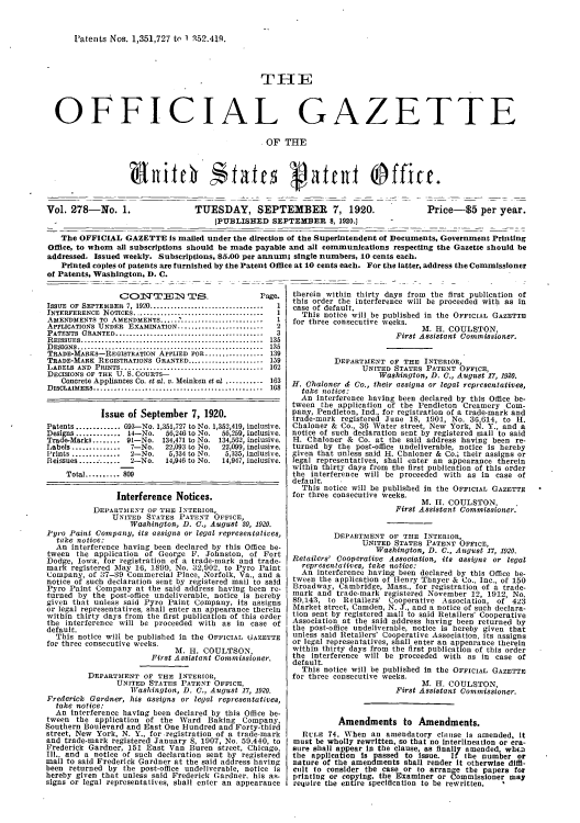 handle is hein.intprop/uspagaz0278 and id is 1 raw text is: Patents Nos. 1,351,727 to 1 q52,419.

THE
OFFICIAL GA

Z

ETTE

OF THE

Vol. 278-No. 1

TUESDAY, SEPTEMBER 7, 1920.
[PUBLISHED SEPTEMBER 8, 1920.]

Price-$5 per year.

The OFFICIAL GAZETTE Is mailed under the direction of the Superintendent of Documents, Government Printing
Office, to whom all subscriptions should be made payable and all communications respecting the Gazette should be
addressed. Issued weekly. Subscriptions, 85.00 per annum; single numbers, 10 cents each.
Printed copies of patents are furnished by the Patent Office at 10 cents each. For the latter, address the Commissioner
of Patents, Washington, D. C.

CO'L\TT-EDM1T.N    i=.            Page.
ISSUE OF SEPTEMBER 7, 1920................................1
INTERFERENCE NOTICES................................
AMENDMENTS TO AMENDMENTS .
APPLICATIONS UNDER EXAMINATION.........................2
PATENTS GRANTED.........................................3
REISSUES................................................. 135
DESIGNS................................................. 135
TRADE-MARKS-REGISTRATION APPLIED FOR ................. 139
TRADE-MARK REGISTRATIONS GRANTED...................... 159
LABELS AND PRINTS...................................... 162
DECISIONS OF THE U. S. COURTS-
Concrete Appliances Co. et al. v. Meinken et al ........... 163
DISCLAIMERS............................................. 168
Issue of September 7, 1920.
Patents ............. 693-No. 1,351,727 to No. 1,352,419, inclusive.
Designs ............ 14-No.  56,246 to No.  56,259, inclusive.
Trade-Marks........ 91-No. 134,471 to No. 134,562, inclusive.
Labels ............. 7-No.   22,093 to No.  22,099, inclusive.
Prints ............... 2-No.  5,334 to No.  5,335, inclusive.
Reissues ............. 2-No.  14,946 to No.  14,947, inclusive.
Total.......... 809
Interference Notices.
DEPARTMENT OF THE INTERIOR,
UNITED STATES PATENT OFFICE,
Washington, D. C., August 30, 1920.
Pyro Paint Company, its assigns or legal representatives,
take notice:
An interference having been declared by this Office be-
tween the application of George F. Johnston, of Fort
Dodge, lowa, for registration of a trade-mark and trade-
mark registered May 16, 1899, No. 32,002, to Pyro Paint
Company, of 37-39 Commercial Place, Norfolk, Va., and a
notice of such declaration sent by registered mail to said
Pyro Paint Company at the said address having been re-
turned by the post-office undeliverable, notice is hereby
given that unless said Pyro Paint Company, its assigns
or legal representatives, shall enter an appearance therein
within thirty days from the first publication of this order
the interference will be proceeded with as in case of
default.
This notice will be published in the OFFICIAL GAZETTE
for three consecutive weeks.
M. H-. COULTSON,
First Assistant Commissioner.
DEPARTMENT OF THE INTERIOR,
UNITED STATES PATENT OFFICE,
Washington, D. C., August 17, 1920.
Frederick Gardner, his assigns or legal representatives,
take notice:
An interference having been declared by this Office be-
tween the application of the Ward Baking Company,
Southern Boulevard and East One Hundred and Forty-third
street, New York, N. Y., for registration of a trade-mark
and trade-mark registered January 8, 1907, No. 50,440, to
Frederick Gardner, 151 East Van Buren street, Chicago,
Ill., and a notice of such declaration sent by registered
mail to said Frederick Gardner at the said address having
been returned by the post-office undeliverable, notice is
hereby given that unless said Frederick Gardner. his as-
signs or legal representatives, shall enter an appearance

therein within thirty days from the first publication of
this order the interference will be proceeded with as in
case of default.
This notice will be published in the OFFICIAL GAZETTE
for three consecutive weeks.
M. H. COULSTON,
First Assistant Commissioner.
DEPARTMENT OF THE INTERIOR,
UNITED STATES PATENT OFFICE,
Washington, D. C., August 17, 1920.
H. Chaloner d Co., their assigns or legal repreSentatives,
take notice:
An interference having been declared by this Office be-
tween the application of the Pendleton Creamery Com-
pany, Pendleton, Ind., for registration of a trade-mark and
trade-mark registered June 18, 1901, No. 3G,614, to H.
Chaloner & Co., 36 Water street, New York, N. Y., and a
notice of such declaration sent by registered mail to said
H. Chaloner & Co. at the said address having been re-
turned by the post-office undeliverable, notice is hereby
given that unless said H. Chaloner & Co.; their assigns or
legal representatives, shall enter an appearance therein
within thirty days from the first publication of this order
the interference will be proceeded with as in case of
default.
This notice will be published In the OFFICIAL GAZETTE
for three consecutive weeks.
M. II. COULSTON, -
First Assistant Commissioner.
DEPARTMENT OF THE INTERIOR,
UNITED STATES PATENT OFFICE,
Washington, D. C., August 17, 1920.
Retailers' Cooperative Association, its assigns or legal
representatives, take notice:
An interference having been declared by this Office be-
tween the application of Henry Thayer & Co., Inc., of 150
Broadway, Cambridge, Mass., for registration of a trade-
mark and trade-mark registered November 12, 1912, No.
80,143, to Retailers' Cooperative Association, of 423
Market street, Camden, N. J., and a notice of such declara-
tion sent by registered mail to said Retailers' Cooperative
Association at the said address having been returned by
the post-office undeliverable, notice is hereby given that
unless said Retailers' Cooperative Association, its assigns
or legal representatives, shall enter an appearance therein
within thirty days from the first publication of this order
the interference will be proceeded with as in case of
default.
This notice will be published In the OFFICIAL GAZETTE
for three consecutive weeks.
M. H. COULSTON,
First Assistant Commissioner.
Amendments to Amendments.
RciE 74. When an amendatory clause is amended, it
must be wholly rewritten, so that no Interlineation or era-
sure shall appear in the clause, as finally amended, when
the application is passed to issue. If the number or
nature of the amendments shall render it otherwise diffl-
cult to consider the case or to arrange the papers for
printing or copying, the Examiner or Commissioner may
require the entire specification to be rewritten.

.

bitch States gatent Office.


