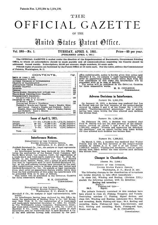 handle is hein.intprop/uspagaz0285 and id is 1 raw text is: Patents Nos. 1,373,394 to 1,374,170.
THE
OFFICIAL GAZETTE
OF THE

Vol. 285-No. 1.

TUESDAY, APRIL 5, 1921.
[PUBLISHED APRIL 9, 1921.1

Price-85 per year.

The OFFICIAL GAZETTE is mailed under the direction of the Superintendent of Documents, Government Printing
Office, to whom all subscriptions should be made payable and all communications respecting the Gazette should be
addressed. Issued weekly. Subscriptions, 85.00 per annum; single numbers, 10 cents each.
Printed copies of patents are furnished by the Patent Office at 10 cents each. For the latter, address the Commissioner
of Patents, Washington, D. C.

CONTENTS.                         Page.
ISSUE  OF  APRIL  5, 1921.......................................  1
INTERFERENCE  NOTICES......................................  1
ADVERSE DECISIONS IN INTERFERENCE....................1
CHANGES IN CLASSIFICATION............................1
APPLICATIONS UNDER EXAMINATION......................2
PATENTS GRANTED...     ................................3
REissuES........................ 153
DESIGNS..................... 154
TRADE-MARKS-REGISTRATION APPLIED FOR................. 159
TRADE-MARK REGISTRATIONS GRANTED...................... 187
CommIsSIONER'S DECISIONS-
Ex parte Pratt Food Co........................... 189
DECISIONS OF THE U. S. CouRTs-
Do Forest v. Miller ............................... 189
Dewson and Brown v. Tomlinson...........  ........ 189
Halbleib v. Bendix and Conrad. Same v. Bendix Bijur,
and Conrad. Conrad v. Bendix and Halbleib. Same v.
Bendix, Bijur, and Halbleib. Bijur v. Bendix, Conrad,
and Halbleib. Same v. Bendix........................ 191
ADJUDICATED PATENTS................................ 192
Issue of April 5, 1921.
Patents.............777-No. 1,373,394 to No. 1,374,170, inclusive.
Desips............. 29-No.  57,460 to No.  57,488, inclusive.
TraceMarks ........ 11-No. 141,054 to No. 141,064, inclusive.
Reissues ............  3-No.  15,076 to No.  15,078, inclusive.
Total ............ 820
Interference Notices.
DEPARTMENT OF THE INTERIOR,
UNITED STATES PATENT OFFICE,
Washington, D. C., March 17, 1921.
Hatfleld-Bernhard Co., Inc., its assigns or legal representa-
tives, take notice:
An interference having been declared by this Ofice be-
tween the application of the Sunset Paint Company, 627
South Main street, Los Angeles, Calif., for registration of
a trade-mark and trade-mark registered May 21, 1912, No.
86.590, to the Hatfield-Bernhard Co., Inc., 112 Second
avenue south, Seattle, Wash., and a notice of such declara-
tion sent by registered mail to said Hatfield-Bernbard Co..
Inc., at the said address having been returned by the post-
office undeliverable, notice Is hereby given that unless said
Hatfield-Bernhard Co., Inc., its assigns or legal representa-
tives, shall enter an appearance therein within thirty days
from the first publication of this order the interference will
be proceeded with as In case of default.
This notice will be published in the OFFICIAL GAZETTE
for three consecutive weeks.
M. H. COULSTON,
Commissioner.
DEPARTMENT OF THE INTERIOR,
UNITED STATES PATENT OFFICE,
Washington, D. C., March 17, 1921.
Marshall A Co., its assigns or legal representatives, take
notice:
An interference having been declared by this Office be-
tween the application of Belding Bros. & Co.. 902 Broad-
way, New York, N. Y., for registration of a trade-mark
and trade-mark registered December 11. 1894, No. 25,626,
to The Willimantic Linen Company, Willimantic, Conn.,
and trade-mark registered November 4. 1884, No. 11,014, to
Marshall & Co., Leeds, England, and a notice of such
declaration sent by registered mail to said Marsball & Co.
at the said address having bedn returned by the post-

office undeliverable, notice is hereby given that unless said
Marshall & Co., its assigns or legal representatives, shall
enter an appearance therein within thirty days from the
first publication of this order the interference will be
proceeded with as in case of default.
The notice will be published in the OFFICIAL GAZETTE
for three consecutive weeks.
M. H. COULSTON,
Commissioner.
Adverse Decisions in Interference.
PATENT No. 1,201,270.
On January 18, 1921, a decision was rendered that Lee
de Forest was not the first inventor of the subject-matter
covered by claims 5 and 6 of his Patent No. 1,201,270,
subject, Oscillating-current generators, and no appeal
having been taken within the time allowed such decision
has become final.
PATENT No. 1,281,952.
On February 24, 1921, a decision was rendered that
Ford W. Harris was not the first inventor of the subject-
matter covered by claims 1 and 4 of his Patent No.
1,281,952, subject, Process and apparatus for dehydrat-
ing emulsions. and no appeal having been taken within
the time allowed such decision has become final.
PATENT NO. 1,309,812.
On March 3, 1921, a decision was rendered that Walter
ProuIx was not the first inventor of the subject-matter
covered by claims 3, 5, 6, and 8 of his Patent No.
1,309,812, subject, Pulling-over machines, and no appeal
having been taken within the time allowed such decision
has become final.
Changes in Classification.
(ORDER No. 2,646.)
DEPARTMENT OF THE INTERIOR,
UNITED STATES PATENT OFFICE,
Washington, D. C., March S1, 1921.
The following changes in the classification of inventions
are hereby directed, to take effect immediately :
In class 242, Winding and Reeling, (Division XXI,)
abolish the following subclass, with its definition:
Reeling and unreeling-
Reels-
Fishing-rod type--
84.2.      Signal.
The patents formerly contained ir this subclass have
been placed in class 43, Fishing, Trapping, and Vermin-
Destroying, subclass 17, Fishing, Signal devices, and
class 242, Winding and Reeling, subclasses 84.1, Reeling
and unreeling, Reels, Fishing-rod type; 84.4, Reeling and
unreeling, Reels, Fishing-rod type, Line-traverser, and
84.5, Reeling and unreeling, Reels, Fishing-rod type,
Brake and drag.             M. H. COULSTON,
Commissioner.

Eltifth St~~rate  bt  fie


