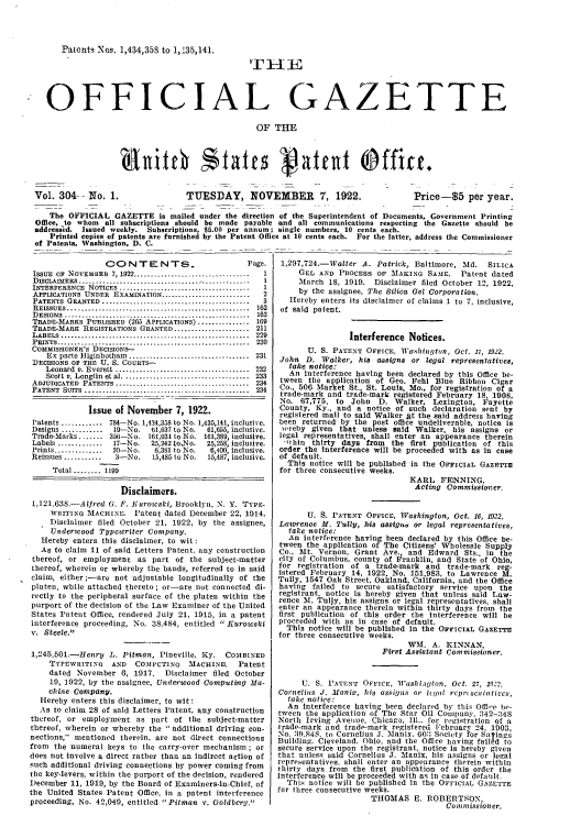 handle is hein.intprop/uspagaz0304 and id is 1 raw text is: Patents Nos. 1,434,358 to 1,13.5,141.

TI-IE

- OFFICIAL GAZETTE
OF THE
Vol. 304-- No. 1.                  TUESDAY, NOVEMBER              7, 1922.             Price-$5 per year.
The OFFICIAL GAZETTE is mailed under the direction of the Superintendent of Documents, Government Printing
Office, to whom all subscriptions should be made payable and all communications respecting the Gazette should be
addressed. Issued weekly. Subscriptions, $5.00 per annum; single numbers, 10 cents each.
Printed copies of patents are furnished by the Patent Office at 10 cents each. For the latter, address the Commissioner
of Patents. Washington, D. C.

CONTENTS.                           Page.
ISSUE OF NOVEMBEB 7, 1922 ................................  I
DIS    ERES  ............................. . . .---------------- -- -  1
INTERrERENCE  NOTICES .......... ............................  I
APPLICATIONS UNDER EXAMINATION ..........................   2
PATENTS  GRANTED  ...........................................  3
REISSUES .....................................................  162
DESIGNS  ......................................................  163
T ADE-MARKS PUBLISHED (265 APPLICATIONS) ............... 169
TRADE-MARK REGISTRATIONs GRANTED...................... 211
LABELS ...................            ...     ......... 229
PRINTS .....--------------------------------           230
COMMISSIONER'S DECISIONs-
Ex  parte Higinbotham  ...................................  231
DECISIONS OF THE U. S. COURTS-
Leonard  v. Everett ......................................  232
Scott v. Longtin  et al .....................................  233
ADJUDICATED  PATENTS ......................................  234
PATENT  SUITS  ................................................  234
Issue of November 7, 1922.
Patents ............ 784-No. 1,434,338 to No. 1,435,141, inclusire.
Designs ............ 19-No.    61,637 to No.  61,65, inclusive.
Trade-Marks ....... 356-No. 181,034 to No. 161,389, inclusive.
Labels ...........  17-No.   25,242 to,No.  25,258, inclusive.
Prints ..............  20-No.   6,381 to No.  6,400, inclusive.
Reissues ...........  3-No.    15,485 to No.  15,487, inclusive.
Total ........ 1199
Disclaimers.
1,121,638-Alfred G. F. Kurowski, Brooklyn, N. Y. TYPE-
WRITING MACHINE. Patent dated December 22, 1914.
Disclaimer filed October 21, 1922, by the assignee,
Undericood Typewriter Company.
Hereby enters this disclaimer, to wit:
As to claim 11 of said Letters Patent, any construction
thereof, or employment as part of the subject-matter
thereof, wherein or whereby the hands, referred to in said
claim, either ;-are not adjustable longitudinally of the
platen, while attached thereto; or-are not connected di-
rectly to the peripheral surface of the platen within the
purport of the decision of the Law Examiner of the United
States Patent Office, rendered July 21, 1915, in a patent
interference proceeding, No. 38,484, entitled  Kurowski
v. Steele.
1,245,501.-Henry L. Pitman, Pineville, Ky.        COMBINED
TYPEwRITING     AND   COMPUTING     MACHINE.     Patent
dated November 6, 1917.       Disclaimer filed October
19, 1922, by the assignee, Underwood Computing Ma-
chine Company.
Hereby enters this disclaimer, to wit:
As to claim 28 of said Letters Patent, any construction
thereof, or employment as part of the subject-matter
thereof, wherein or whereby the  additional driving con-
nections, mentioned therein, are not direct connections
from the numeral keys to the carry-over mechanism; or
does not involve a direct rather than an indirect action of
such additional driving connections by power coming from
the key-levers, within the purport of the decision, rendered
December 11, 1919, by the Board of Examiners-in-Chief, of
the United States Patent Office, in a patent interference
proceeding, No. 42,049, entitled Pitman v. Goldberg.

1,297,724.-Walter A. Patrick, Baltimore, Md. SILICA
GET, AND PROCESS OF MAKING SAMlE. Patent dated
March 18, 1919. Disclaimer filed October 12, 1922,
by the assignee, The Silica Gel Corporation.
Hereby enters its disclaimer of claims 1 to 7, inclusive,
of said patent.
Interference Notices.
U. S. PATENT OFFICE, Wohington, Oct. 1, 1922.
John D. Walker, his assigns or legal representatives,
take notice:
An interference having been declared by this Office be-
tween the application of Geo. Fehl Blue Ribbon Cigar
Co., 506 Market St., St. Louis, Mo., for registration of a
trade-mark and trade-mark registered February 18, 1908,
No. 67,775. to John D. Walker. Lexington, Fayette
County, Ky., and a notice of such declaration sent by
registered mall to said Walker lit the said address having
been returned by the post office undeliverable, notice is
wereby given that unless said Walker, his assigns or
legal representatives, shall enter an appearance therein
'ithin thirty days from the first publication of this
order the interference will be proceeded with as in case
of default.
This notice will be published in the OFFICIAL GAZETTE
for three consecutive weeks.
KARL FENNING,
Acting Commissioier.
U. S. I'ATENT OFFICE, Wgashington, Oct. 16, 1922.
Lawrence M. Tully, his assign, or legal representatives,
take notice:
An interference having been declared by this Office be-
tween the application of The Citizens' Wholesale Supply
Co., Mt. Vernon, Grant Ave., and Edward Sts., in the
city of Columbus, county of Franklin, and State of Ohio,
for registration of a trade-mark and trade-mark reg-
istered February 14, 1922. No. 151,983, to Lawrence M.
Tully, 1547 Oak Street, Oakland, California, and the Office
having failed to secure satisfactory service upon the
registrant, notice is hereby given that unless said Law-
rence M. Tully, his assigns or legal representatives, shall
enter an appearance therein within thirty days from the
first publication of this order the interference will be
proceeded with as in case of default.
This notice will be published in the OFFICIAL GAZETTE
for three consecutive weeks.
WM. A. KINNAN,
First Assistant Commissioner.
U. S. PATENT OFFICE, IVashiaglton, Oct. 27, 1922.
Cornelius J. Manix, his assigns or h,.at rcpr(scnalti cs,
take notice:
An interference having been declared by this Offie,, be-
tween the application of The Star Oil Company, 342-348
North Irving Avelue, Chicago, Ill., for registration of a
trade-mark and trade-mark registered February 24. 1903,
No. 39.S4S. to Cornelius J. Manix. 603 Society for Satings
Building. Cleveland. Ohio. and the Office having failed to
secure service upon the registrant, notice is hereby given
that unless said Cornelius J. Manix, his assigns or legal
representatives, shall enter an appearance therein within
thirty days from the first publication of this order the
Interference will be proceeded with as in case of default.
This notice will be published in the OFFICIAL GAZETTE
for three consecutive weeks.
THOMAS E. ROBERTSON,
Comm ll ission er.


