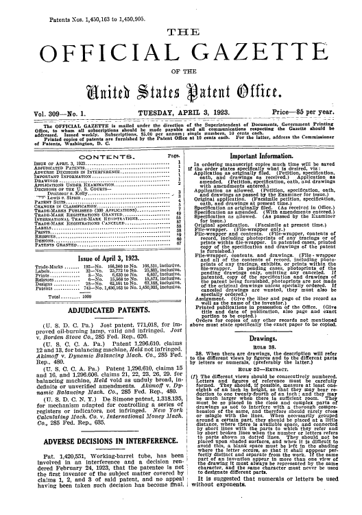 handle is hein.intprop/uspagaz0309 and id is 1 raw text is: Patents Nos. 1,450,163 to 1,450.905.
THE
OFFICIAL GAZETTE
OF THE
Vol. 309-No. 1.                        TUESDAY, APRIL 3, 1923.                          Price-S5 per year.
The OFFICIAL GAZETTE is mailed under the direction of the Superintendent of Documents, Government Printing
Office, to whom all subscriptions should be made payable and all communications respecting the Gazette should be
addressed. Issued weekly. Subscriptions, $5.00 per annum; single numbers, 10 cents each.
Printed copies of patents are furnished by the Patent Office at 10 cents each. For the latter, address the Commissioner
of Patents, Washington, D. C.

CO0N TEN TS.                     Page.
ISSUE  OF  APRIL  3, 1923 .......................................  1
ADJUDICATED  PATENTS .......... ............................  1
ADVERSE DECISIONS IN INTERFERENCE .................... 1
IMPORTANT INFORMATION ...................................  I
DRAWINGS ..............................................  1
APPLICATIONS UNDER EXAMINATION ..........................  2
DECISIONS OF THE U. S. COURTS-
Droitcour v. Kelly .....................................   3
Lewis v. Strom  ........................................
PATENT SUITS ....................................
CHANGES IN CLASSIFICATION .........................  5
TRADE-MARKS PUBLISHED (300 APPLICATIONS) ............... 7
TRADE-MARK REGISTRATIONS GRANTED ......................49
INTERNATIONAL TRADE-MARK REISTRATIONS............. 55
TRADE-MfARK REGISTRATIONS CANCELED .................. 57
LABELS .............. ............... . ................  58
PRINTS ........................... ............................  58
REISSUES ..................................................... 59
DESIGNS...............                              60
PATENTS GRANTED.............. 67
Issue of April 3, 1923.
Trade-Marks ....... 192-No. 166,340 to No. 166,531, inclusive.
Labels .............. 32-No.  25,772 to No. 25,803, inclusive.
Prints ..............  S-No.  6,630 to No.  6,637, inclusive.
Reissues ............  6-No.  15,568 to No.  15,573, inclusive.
Designs ............ 2--No.  62,161 to No. 62,168, inclusive.
Patents ............ 743-No. 1,450,163 to No. 1,450,905, inclusive.
Total ........  1009
ADJUDICATED PATENTS.
(U. S. D. C. Pa.) Jost patent, 771,018, for im-
proved oil-burning lamp, valid and infringed. Jost
v. Borden Stove Co., 285 Fed. Rep., 626.
(U. S. C. C. A. Pa.)      Patent 1,296,610, claims
12 and 13, for balancing machine, Held not infringed.
Akimoff v. Dynamic Balancing Mach. Co., 285 Fed.
Rep., 480.
(U. S. C. C. A. Pa.) Patent 1,296,610, claims 15
and 16, and 1,296.606, claims 21, 22, 23, 26, 29. for
balancing machine, Held void as unduly broad, in-
definite or unverified amendments. Akitoff v. DV-
namic Balancing Mach. Co., 285 Fed. Rep., 480.
(U. S. D. C. N. Y.) De Simone patent, 1,318,135,
for mechanism adapted for controlling a series of
registers or indicators, not infringed. New York
Calculating Mach. Co. v. International Money Mach.
Co., 285 Fed. Rep., 635.
ADVERSE DECISIONS IN INTERFERENCE.
Pat. 1,420,551, Working-barrel tube, has been
involved in an interference and a decision ren-
dered February 24, 1923, that the patentee is not
the first inventor of the subject matter covered by
claims 1, 2, and 3 of said patent, and no appeal
having been taken such decision has become final.

Important Information.
In ordering manuscript copies much time will be saved
if the order states specifically what is desired, viz:
Application as originally filed. (Petition, specification,
oath, and drawings as received.)   Application as
amended. (Petition, specification, oath, and drawings
with amendments entered.)
Application as allowed. (Petition, specification, oath,
and drawings as passed by the Examiner for issue.)
Original application. (Facsimile petition, specification,
oath, and drawings at present time.)
Specification as originally filed. (As received in Office.)
Specification as amended. (With amendments entered.)
Specification as allowed. (As passed by the Examiner
for issue.)
Original specification. (Facsimile at present time.)
File-wrapper. (File-wrapper only.)
File-wrapper and contents. (File-wrapper, contents of
record, including photoprints of any tracings or of
prints within file-wrapper. In patented cases, printed
copy of the specification and drawings of the patent
is furnished.)
File-wrapper, contents, and drawings. (File - wrapper
and all of the contents of record, including photo-
prints of any tracings, exhibits, or prints within the
file-wrapper. In pending cases, photoprints of the
pending drawings only, omitting any canceled. If
patented, copy of the specification and drawings of
the patent being furnished, photoprints are not made
of the original drawings unless specially ordered. If
canceled drawings are wanted, they must also be
specially ordered.)
Assignment. (Give the liber and page of the record as
well as the name of the inventor.)
Printed publications In possession of the Office. (Give
title and date of publication, also page and exact
portion to be copied.)
Orders for copies of any other records not mentioned
above must state specifically the exact paper to be copied.
Drawings.
RULE 38.
38. When there are drawings, the description will refer
to the different views by figures and to the different parts
by letters or numerals, (preferably the latter.)
RULEV 52-EXTRACT.
(f) The different views should be consecutively numbered.
Letters and figures of reference must be carefully
formed. They should, if possible, measure at least one-
eighth of an inch in height, so that they may bear re-
duction to one twenty-fourth of an Inch; and they may
be much larger when there is sufficient room. They
must be so placed in the close and complex parts of
drawings as not to interfere with a thorough compre-
hension of the same, and therefore should rarely cross
or mingle with the lines. When necessarily grouped
around a certain part, they should be placed at a little
distance, where there is available space, and connected
by short lines with the parts to which they refer and
by short broken lines when the number or letters refers
to parts shown in dotted lines. They should not be
placed upon shaded surfaces, and when it Is difficult to
avoid this, a blank space must be left in the shading
where the letter occurs, so that it shall apppear per-
fectly distinct and separate from the work. If the same
part of an Invention appear in more than one view of
the drawing it must always be represented by the same
character, and the same character must never be usea
to designate different parts.
It is suggested that numerals or letters be used
without exponents.


